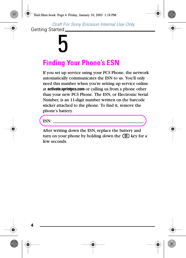 4Getting StartedDraft For Sony Ericsson Internal Use Only5Finding Your Phone’s ESNIf you set up service using your PCS Phone, the network automatically communicates the ESN to us. You’ll only need this number when you’re setting up service online at activate.sprintpcs.com or calling us from a phone other than your new PCS Phone. The ESN, or Electronic Serial Number, is an 11-digit number written on the barcode sticker attached to the phone. To find it, remove the phone’s battery. ESN: _________________________________________After writing down the ESN, replace the battery and turn on your phone by holding down the   key for a few seconds.Start Here.book  Page 4  Friday, January 10, 2003  1:18 PM