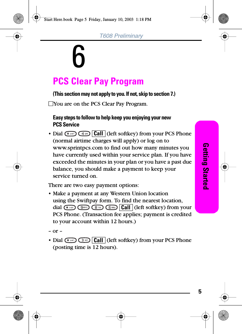 5Getting StartedT608 Preliminary6PCS Clear Pay Program(This section may not apply to you. If not, skip to section 7.)ⅪYou are on the PCS Clear Pay Program. Easy steps to follow to help keep you enjoying your newPCS Service• Dial       (left softkey) from your PCS Phone (normal airtime charges will apply) or log on to www.sprintpcs.com to find out how many minutes you have currently used within your service plan. If you have exceeded the minutes in your plan or you have a past due balance, you should make a payment to keep your service turned on.There are two easy payment options:• Make a payment at any Western Union location using the Swiftpay form. To find the nearest location, dial           (left softkey) from your PCS Phone. (Transaction fee applies; payment is credited to your account within 12 hours.)– or –• Dial       (left softkey) from your PCS Phone (posting time is 12 hours).CallCallCallStart Here.book  Page 5  Friday, January 10, 2003  1:18 PM