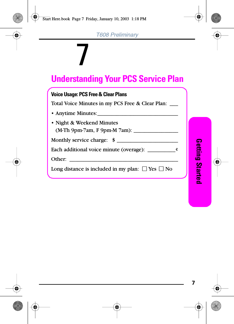 7Getting StartedT608 Preliminary 7Understanding Your PCS Service PlanVoice Usage: PCS Free &amp; Clear PlansTotal Voice Minutes in my PCS Free &amp; Clear Plan: ___• Anytime Minutes:_____________________________• Night &amp; Weekend Minutes(M-Th 9pm-7am, F 9pm-M 7am): ________________Monthly service charge:   $ ______________________Each additional voice minute (overage): __________¢Other: _______________________________________Long distance is included in my plan:  Ⅺ Yes Ⅺ NoStart Here.book  Page 7  Friday, January 10, 2003  1:18 PM