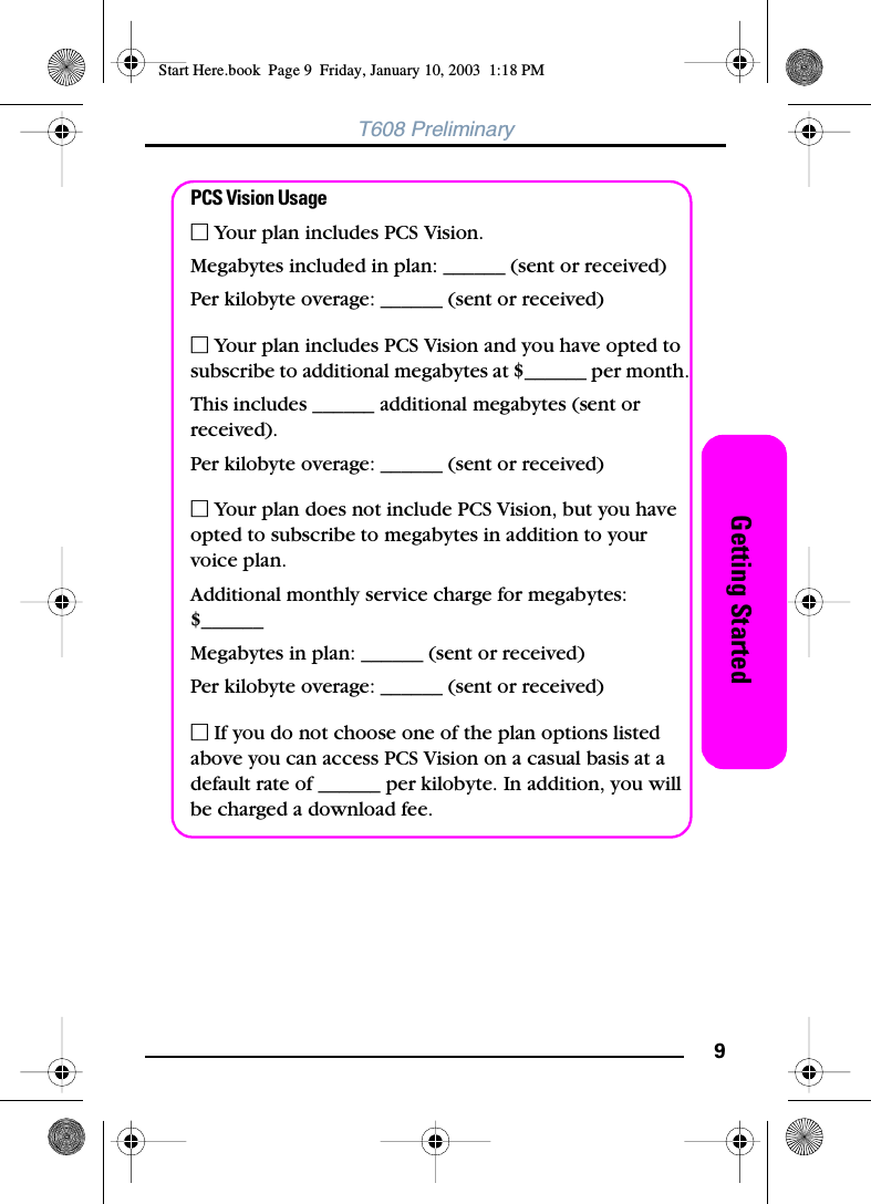 9Getting StartedT608 PreliminaryPCS Vision UsageⅪ Your plan includes PCS Vision.Megabytes included in plan: ______ (sent or received)Per kilobyte overage: ______ (sent or received)Ⅺ Your plan includes PCS Vision and you have opted to subscribe to additional megabytes at $______ per month. This includes ______ additional megabytes (sent or received).Per kilobyte overage: ______ (sent or received)Ⅺ Your plan does not include PCS Vision, but you have opted to subscribe to megabytes in addition to yourvoice plan.Additional monthly service charge for megabytes: $______Megabytes in plan: ______ (sent or received)Per kilobyte overage: ______ (sent or received)Ⅺ If you do not choose one of the plan options listed above you can access PCS Vision on a casual basis at a default rate of ______ per kilobyte. In addition, you will be charged a download fee.Start Here.book  Page 9  Friday, January 10, 2003  1:18 PM