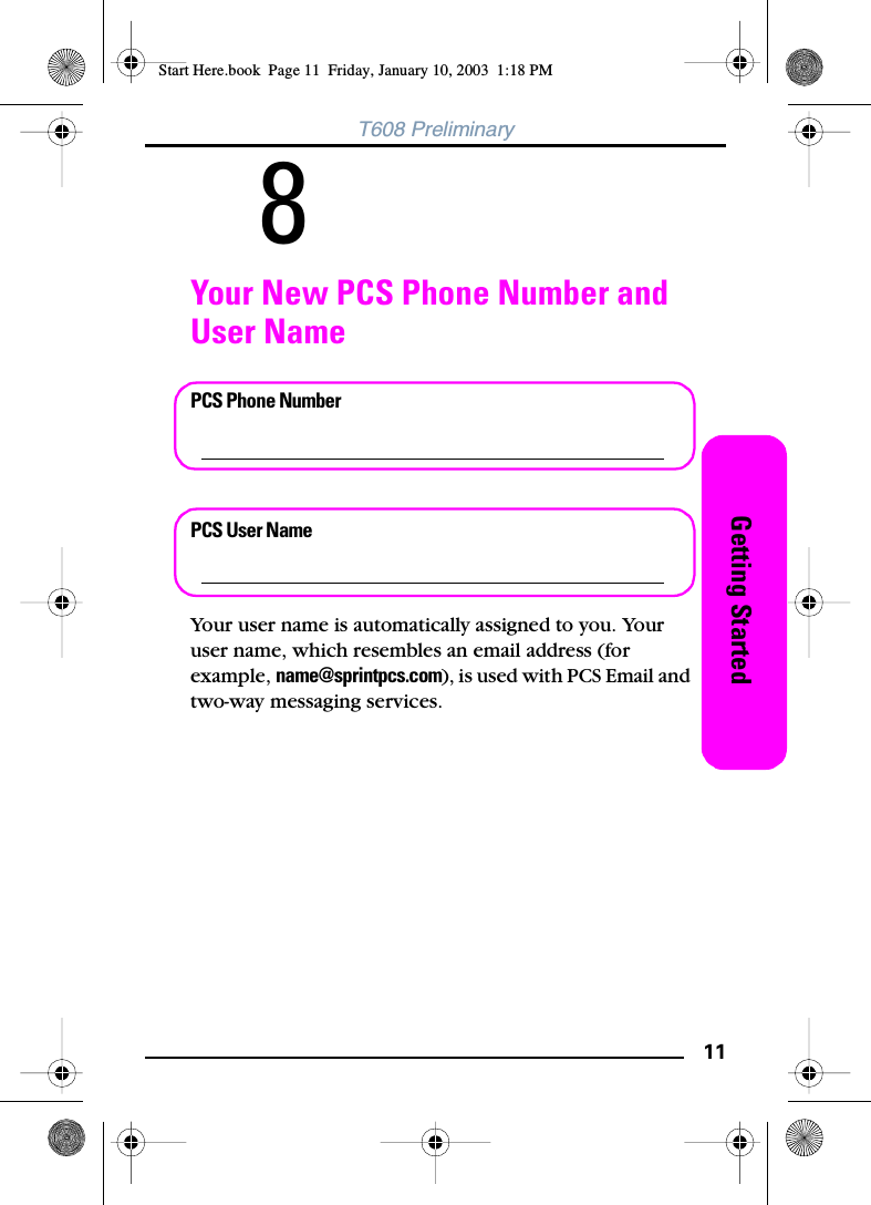 11Getting StartedT608 Preliminary8Your New PCS Phone Number and User NamePCS Phone NumberPCS User NameYour user name is automatically assigned to you. Your user name, which resembles an email address (for example, name@sprintpcs.com), is used with PCS Email and two-way messaging services.Start Here.book  Page 11  Friday, January 10, 2003  1:18 PM