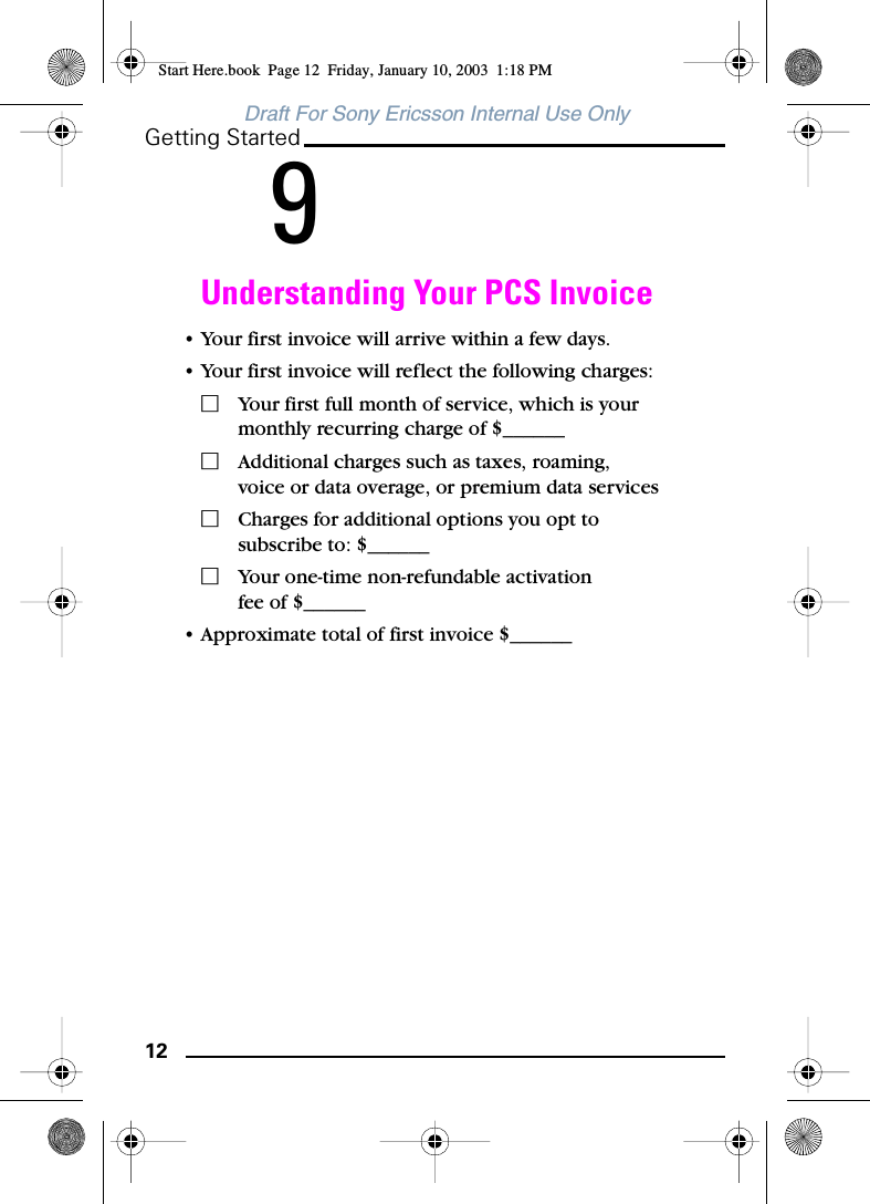 12Getting StartedDraft For Sony Ericsson Internal Use Only9Understanding Your PCS Invoice• Your first invoice will arrive within a few days.• Your first invoice will reflect the following charges:ⅪYour first full month of service, which is your monthly recurring charge of $______ⅪAdditional charges such as taxes, roaming, voice or data overage, or premium data servicesⅪCharges for additional options you opt to subscribe to: $______ⅪYour one-time non-refundable activation fee of $______• Approximate total of first invoice $______Start Here.book  Page 12  Friday, January 10, 2003  1:18 PM
