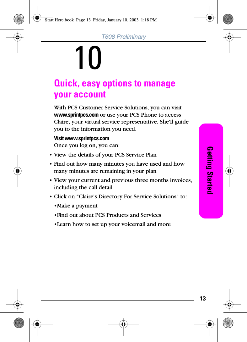 13Getting StartedT608 Preliminary10Quick, easy options to manage your accountWith PCS Customer Service Solutions, you can visit www.sprintpcs.com or use your PCS Phone to access Claire, your virtual service representative. She&apos;ll guide you to the information you need.Visit www.sprintpcs.comOnce you log on, you can:• View the details of your PCS Service Plan• Find out how many minutes you have used and how many minutes are remaining in your plan• View your current and previous three months invoices, including the call detail• Click on “Claire&apos;s Directory For Service Solutions” to:•Make a payment•Find out about PCS Products and Services•Learn how to set up your voicemail and moreStart Here.book  Page 13  Friday, January 10, 2003  1:18 PM