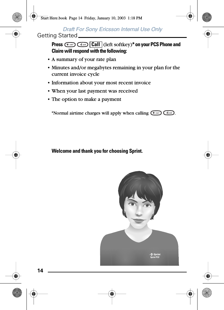 14Getting StartedDraft For Sony Ericsson Internal Use OnlyPress       (left softkey)* on your PCS Phone and Claire will respond with the following:• A summary of your rate plan• Minutes and/or megabytes remaining in your plan for the current invoice cycle• Information about your most recent invoice• When your last payment was received• The option to make a payment*Normal airtime charges will apply when calling  .Welcome and thank you for choosing Sprint.CallStart Here.book  Page 14  Friday, January 10, 2003  1:18 PM