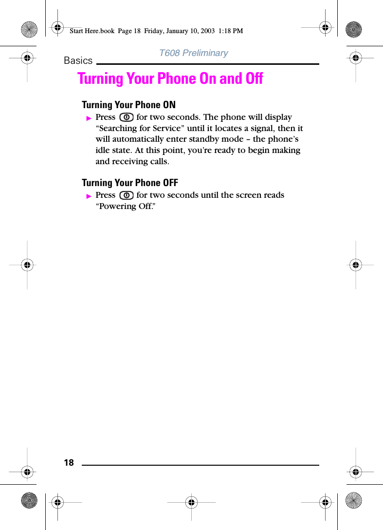 18BasicsT608 PreliminaryTurning Your Phone On and OffTurning Your Phone ONᮣPress   for two seconds. The phone will display “Searching for Service” until it locates a signal, then it will automatically enter standby mode – the phone’s idle state. At this point, you’re ready to begin making and receiving calls.Turning Your Phone OFFᮣPress   for two seconds until the screen reads “Powering Off.”Start Here.book  Page 18  Friday, January 10, 2003  1:18 PM