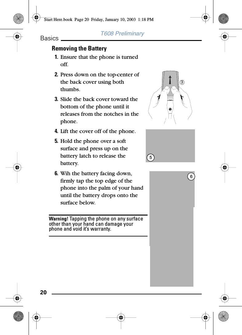 20BasicsT608 PreliminaryRemoving the Battery1. Ensure that the phone is turned off.2. Press down on the top-center of the back cover using both thumbs.3. Slide the back cover toward the bottom of the phone until it releases from the notches in the phone.4. Lift the cover off of the phone.5. Hold the phone over a soft surface and press up on the battery latch to release the battery.6. Wih the battery facing down, firmly tap the top edge of the phone into the palm of your hand until the battery drops onto the surface below.Warning! Tapping the phone on any surface other than your hand can damage your phone and void it’s warranty.356Start Here.book  Page 20  Friday, January 10, 2003  1:18 PM