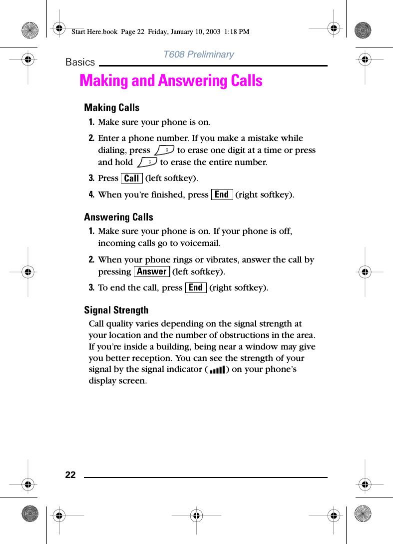 22BasicsT608 PreliminaryMaking and Answering CallsMaking Calls1. Make sure your phone is on.2. Enter a phone number. If you make a mistake while dialing, press   to erase one digit at a time or press and hold   to erase the entire number.3. Press   (left softkey).4. When you’re finished, press   (right softkey).Answering Calls1. Make sure your phone is on. If your phone is off, incoming calls go to voicemail.2. When your phone rings or vibrates, answer the call by pressing   (left softkey).3. To end the call, press   (right softkey).Signal StrengthCall quality varies depending on the signal strength at your location and the number of obstructions in the area. If you’re inside a building, being near a window may give you better reception. You can see the strength of your signal by the signal indicator ( ) on your phone’s display screen.CallEndAnswerEndStart Here.book  Page 22  Friday, January 10, 2003  1:18 PM