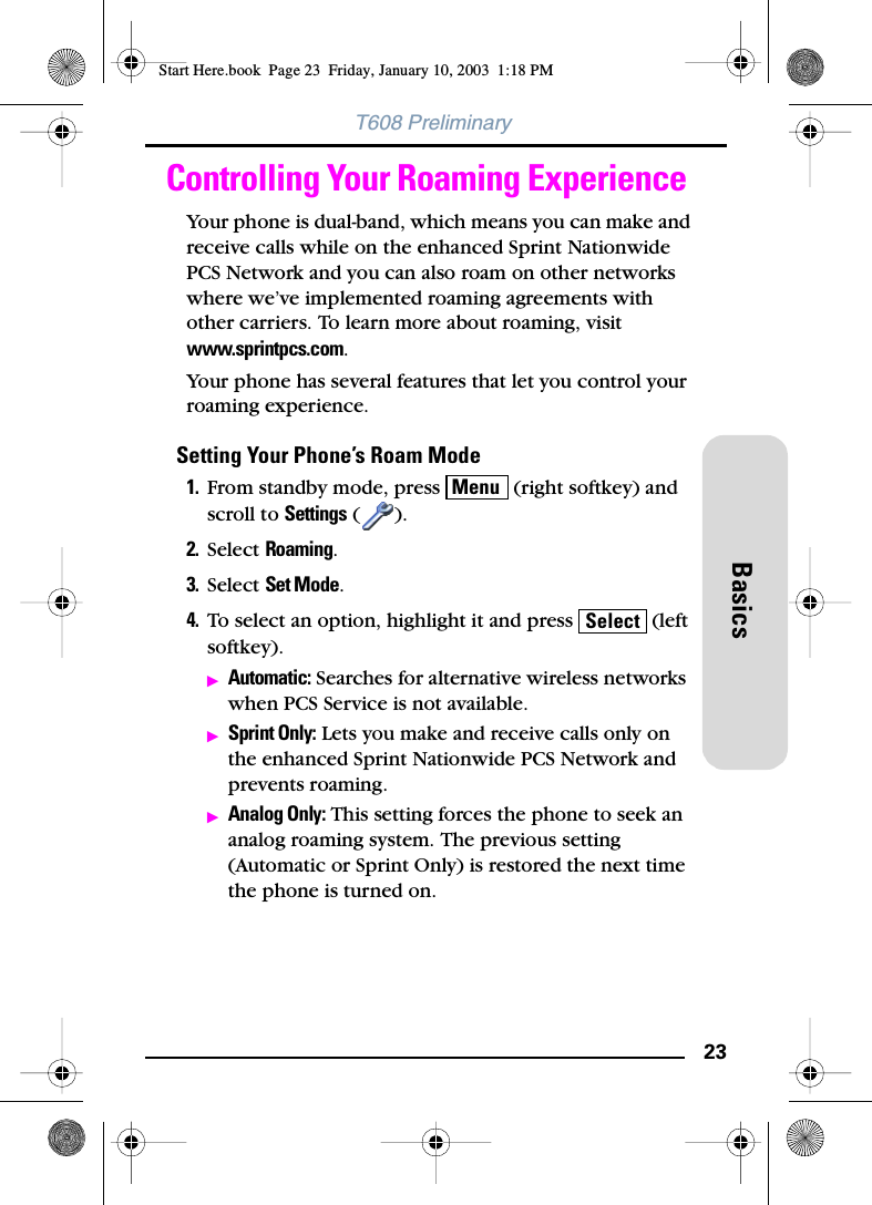 23BasicsT608 PreliminaryControlling Your Roaming ExperienceYour phone is dual-band, which means you can make and receive calls while on the enhanced Sprint Nationwide PCS Network and you can also roam on other networks where we’ve implemented roaming agreements with other carriers. To learn more about roaming, visit www.sprintpcs.com.Your phone has several features that let you control your roaming experience.Setting Your Phone’s Roam Mode1. From standby mode, press   (right softkey) and scroll to Settings ().2. Select Roaming.3. Select Set Mode.4. To select an option, highlight it and press   (left softkey).ᮣAutomatic: Searches for alternative wireless networks when PCS Service is not available.ᮣSprint Only: Lets you make and receive calls only on the enhanced Sprint Nationwide PCS Network and prevents roaming.ᮣAnalog Only: This setting forces the phone to seek an analog roaming system. The previous setting (Automatic or Sprint Only) is restored the next time the phone is turned on.MenuSelectStart Here.book  Page 23  Friday, January 10, 2003  1:18 PM