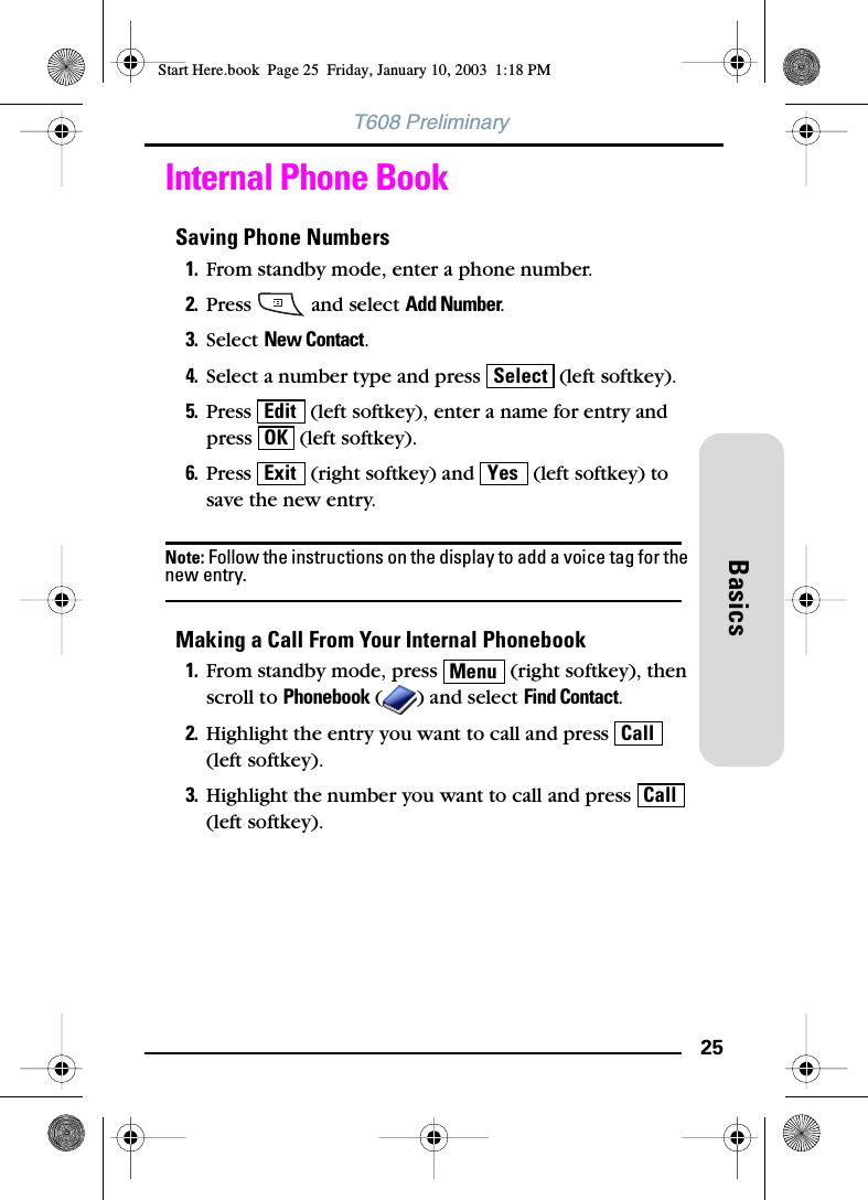 25BasicsT608 PreliminaryInternal Phone BookSaving Phone Numbers1. From standby mode, enter a phone number.2. Press   and select Add Number.3. Select New Contact.4. Select a number type and press   (left softkey).5. Press   (left softkey), enter a name for entry and press   (left softkey).6. Press   (right softkey) and   (left softkey) to save the new entry.Note: Follow the instructions on the display to add a voice tag for the new entry.Making a Call From Your Internal Phonebook1. From standby mode, press   (right softkey), then scroll to Phonebook ( ) and select Find Contact.2. Highlight the entry you want to call and press   (left softkey).3. Highlight the number you want to call and press   (left softkey).SelectEditOKExit YesMenuCallCallStart Here.book  Page 25  Friday, January 10, 2003  1:18 PM