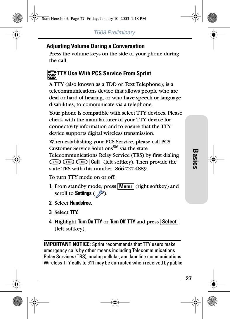 27BasicsT608 PreliminaryAdjusting Volume During a ConversationPress the volume keys on the side of your phone during the call.TTY Use With PCS Service From Sprint A TTY (also known as a TDD or Text Telephone), is a telecommunications device that allows people who are deaf or hard of hearing, or who have speech or language disabilities, to communicate via a telephone.Your phone is compatible with select TTY devices. Please check with the manufacturer of your TTY device for connectivity information and to ensure that the TTY device supports digital wireless transmission.When establishing your PCS Service, please call PCS Customer Service SolutionsSM via the state Telecommunications Relay Service (TRS) by first dialing        (left softkey). Then provide the state TRS with this number: 866-727-4889.To turn TTY mode on or off:1. From standby mode, press   (right softkey) and scroll to Settings ().2. Select Handsfree.3. Select TTY.4. Highlight Turn On TTY or Turn Off  TTY and press   (left softkey).IMPORTANT NOTICE: Sprint recommends that TTY users make emergency calls by other means including Telecommunications Relay Services (TRS), analog cellular, and landline communications. Wireless TTY calls to 911 may be corrupted when received by public CallMenuSelectStart Here.book  Page 27  Friday, January 10, 2003  1:18 PM
