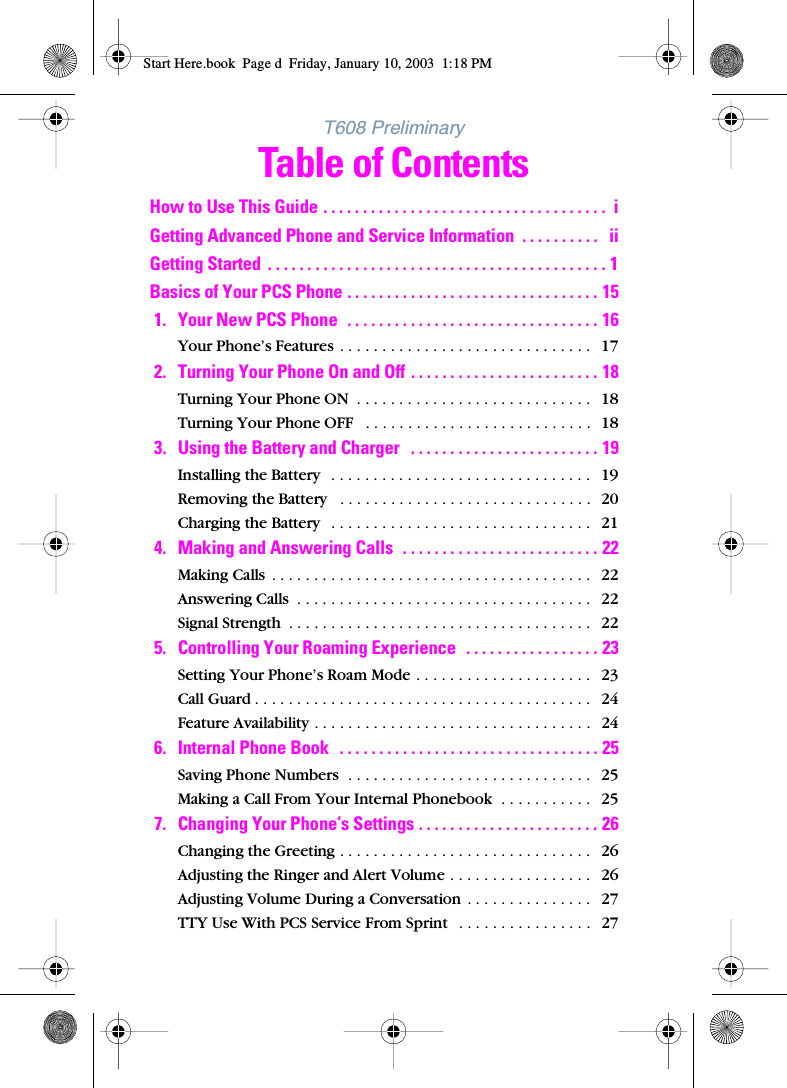 T608 PreliminaryTable of ContentsHow to Use This Guide . . . . . . . . . . . . . . . . . . . . . . . . . . . . . . . . . . . .  iGetting Advanced Phone and Service Information  . . . . . . . . . .   iiGetting Started  . . . . . . . . . . . . . . . . . . . . . . . . . . . . . . . . . . . . . . . . . . . 1Basics of Your PCS Phone . . . . . . . . . . . . . . . . . . . . . . . . . . . . . . . . 151. Your New PCS Phone  . . . . . . . . . . . . . . . . . . . . . . . . . . . . . . . . 16Your Phone’s Features  . . . . . . . . . . . . . . . . . . . . . . . . . . . . . .   172. Turning Your Phone On and Off . . . . . . . . . . . . . . . . . . . . . . . . 18Turning Your Phone ON  . . . . . . . . . . . . . . . . . . . . . . . . . . . .   18Turning Your Phone OFF   . . . . . . . . . . . . . . . . . . . . . . . . . . .  183. Using the Battery and Charger   . . . . . . . . . . . . . . . . . . . . . . . . 19Installing the Battery   . . . . . . . . . . . . . . . . . . . . . . . . . . . . . . .   19Removing the Battery   . . . . . . . . . . . . . . . . . . . . . . . . . . . . . .   20Charging the Battery   . . . . . . . . . . . . . . . . . . . . . . . . . . . . . . .   214. Making and Answering Calls  . . . . . . . . . . . . . . . . . . . . . . . . . 22Making Calls  . . . . . . . . . . . . . . . . . . . . . . . . . . . . . . . . . . . . . .   22Answering Calls  . . . . . . . . . . . . . . . . . . . . . . . . . . . . . . . . . . .   22Signal Strength  . . . . . . . . . . . . . . . . . . . . . . . . . . . . . . . . . . . .   225. Controlling Your Roaming Experience  . . . . . . . . . . . . . . . . . 23Setting Your Phone’s Roam Mode . . . . . . . . . . . . . . . . . . . . .   23Call Guard . . . . . . . . . . . . . . . . . . . . . . . . . . . . . . . . . . . . . . . .   24Feature Availability . . . . . . . . . . . . . . . . . . . . . . . . . . . . . . . . .   246. Internal Phone Book   . . . . . . . . . . . . . . . . . . . . . . . . . . . . . . . . . 25Saving Phone Numbers  . . . . . . . . . . . . . . . . . . . . . . . . . . . . .   25Making a Call From Your Internal Phonebook  . . . . . . . . . . .   257. Changing Your Phone’s Settings . . . . . . . . . . . . . . . . . . . . . . . 26Changing the Greeting . . . . . . . . . . . . . . . . . . . . . . . . . . . . . .   26Adjusting the Ringer and Alert Volume . . . . . . . . . . . . . . . . .   26Adjusting Volume During a Conversation  . . . . . . . . . . . . . . .   27TTY Use With PCS Service From Sprint   . . . . . . . . . . . . . . . .   27Start Here.book  Page d  Friday, January 10, 2003  1:18 PM