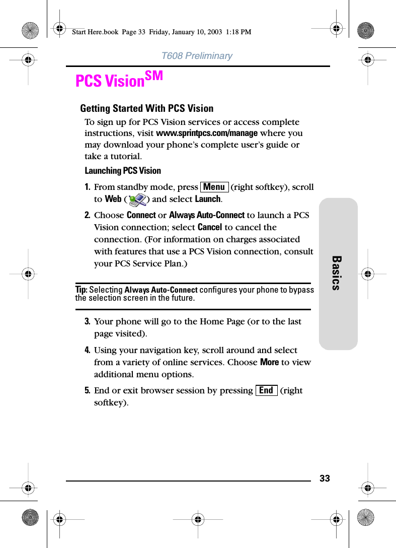 33BasicsT608 PreliminaryPCS VisionSMGetting Started With PCS VisionTo sign up for PCS Vision services or access complete instructions, visit www.sprintpcs.com/manage where you may download your phone’s complete user’s guide or take a tutorial.Launching PCS Vision1. From standby mode, press   (right softkey), scroll to Web ( ) and select Launch.2. Choose Connect or Always Auto-Connect to launch a PCS Vision connection; select Cancel to cancel the connection. (For information on charges associated with features that use a PCS Vision connection, consult your PCS Service Plan.)Tip: Selecting Always Auto-Connect configures your phone to bypass the selection screen in the future. 3. Your phone will go to the Home Page (or to the last page visited).4. Using your navigation key, scroll around and select from a variety of online services. Choose More to view additional menu options.5. End or exit browser session by pressing   (right softkey).MenuEndStart Here.book  Page 33  Friday, January 10, 2003  1:18 PM