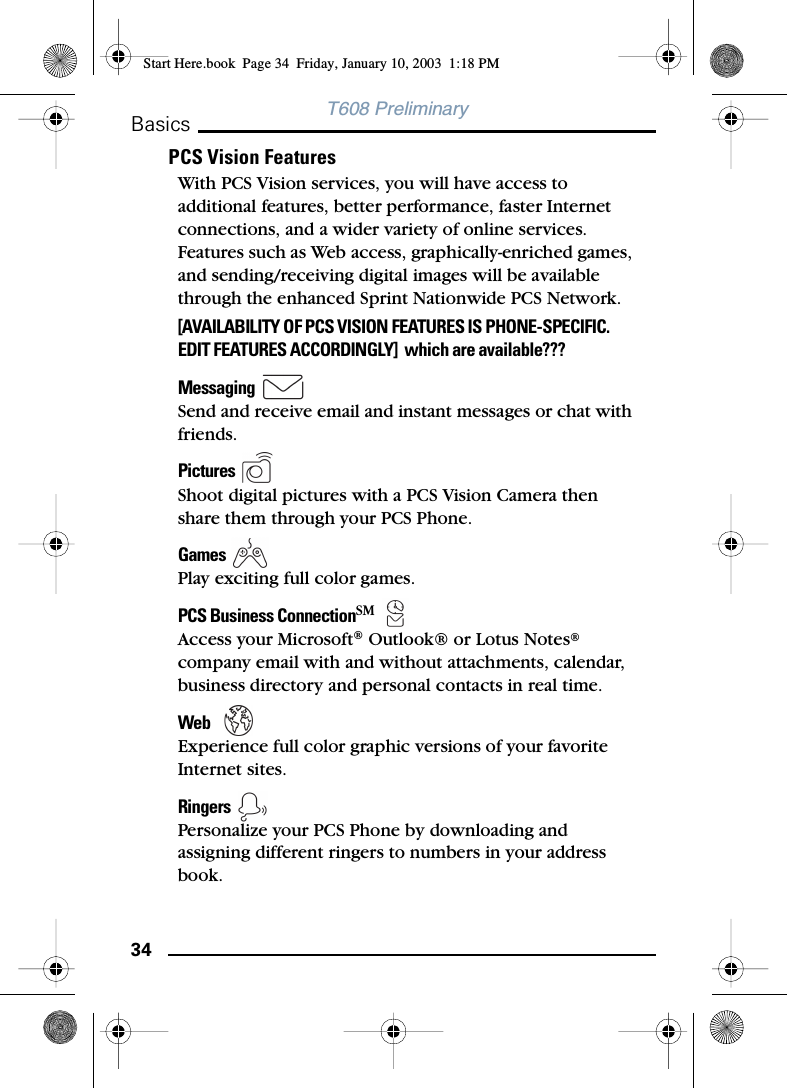 34BasicsT608 PreliminaryPCS Vision FeaturesWith PCS Vision services, you will have access to additional features, better performance, faster Internet connections, and a wider variety of online services. Features such as Web access, graphically-enriched games, and sending/receiving digital images will be available through the enhanced Sprint Nationwide PCS Network.[AVAILABILITY OF PCS VISION FEATURES IS PHONE-SPECIFIC. EDIT FEATURES ACCORDINGLY]  which are available???Messaging   Send and receive email and instant messages or chat with friends.Pictures  Shoot digital pictures with a PCS Vision Camera then share them through your PCS Phone.Games     Play exciting full color games.PCS Business ConnectionSM  Access your Microsoft® Outlook® or Lotus Notes® company email with and without attachments, calendar, business directory and personal contacts in real time.Web    Experience full color graphic versions of your favorite Internet sites.Ringers  Personalize your PCS Phone by downloading and assigning different ringers to numbers in your address book.Start Here.book  Page 34  Friday, January 10, 2003  1:18 PM