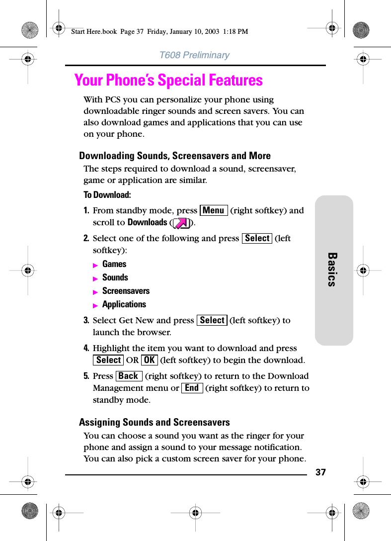 37BasicsT608 PreliminaryYour Phone’s Special FeaturesWith PCS you can personalize your phone using downloadable ringer sounds and screen savers. You can also download games and applications that you can use on your phone.Downloading Sounds, Screensavers and MoreThe steps required to download a sound, screensaver, game or application are similar. To Download:1. From standby mode, press   (right softkey) and scroll to Downloads ().2. Select one of the following and press   (left softkey):ᮣGamesᮣSoundsᮣScreensaversᮣApplications3. Select Get New and press   (left softkey) to launch the browser.4. Highlight the item you want to download and press  OR   (left softkey) to begin the download.5. Press   (right softkey) to return to the Download Management menu or   (right softkey) to return to standby mode.Assigning Sounds and ScreensaversYou can choose a sound you want as the ringer for your phone and assign a sound to your message notification. You can also pick a custom screen saver for your phone.MenuSelectSelectSelect OKBackEndStart Here.book  Page 37  Friday, January 10, 2003  1:18 PM