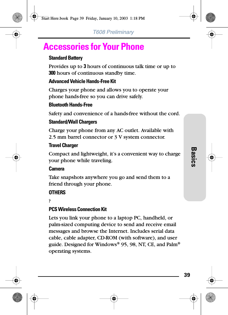 39BasicsT608 PreliminaryAccessories for Your PhoneStandard BatteryProvides up to 3 hours of continuous talk time or up to 300 hours of continuous standby time.Advanced Vehicle Hands-Free KitCharges your phone and allows you to operate your phone hands-free so you can drive safely.Bluetooth Hands-FreeSafety and convenience of a hands-free without the cord.Standard/Wall ChargersCharge your phone from any AC outlet. Available with 2.5 mm barrel connector or 3 V system connector.Travel ChargerCompact and lightweight, it’s a convenient way to charge your phone while traveling.CameraTake snapshots anywhere you go and send them to a friend through your phone.OTHERS?PCS Wireless Connection KitLets you link your phone to a laptop PC, handheld, or palm-sized computing device to send and receive email messages and browse the Internet. Includes serial data cable, cable adapter, CD-ROM (with software), and user guide. Designed for Windows® 95, 98, NT, CE, and Palm® operating systems.Start Here.book  Page 39  Friday, January 10, 2003  1:18 PM