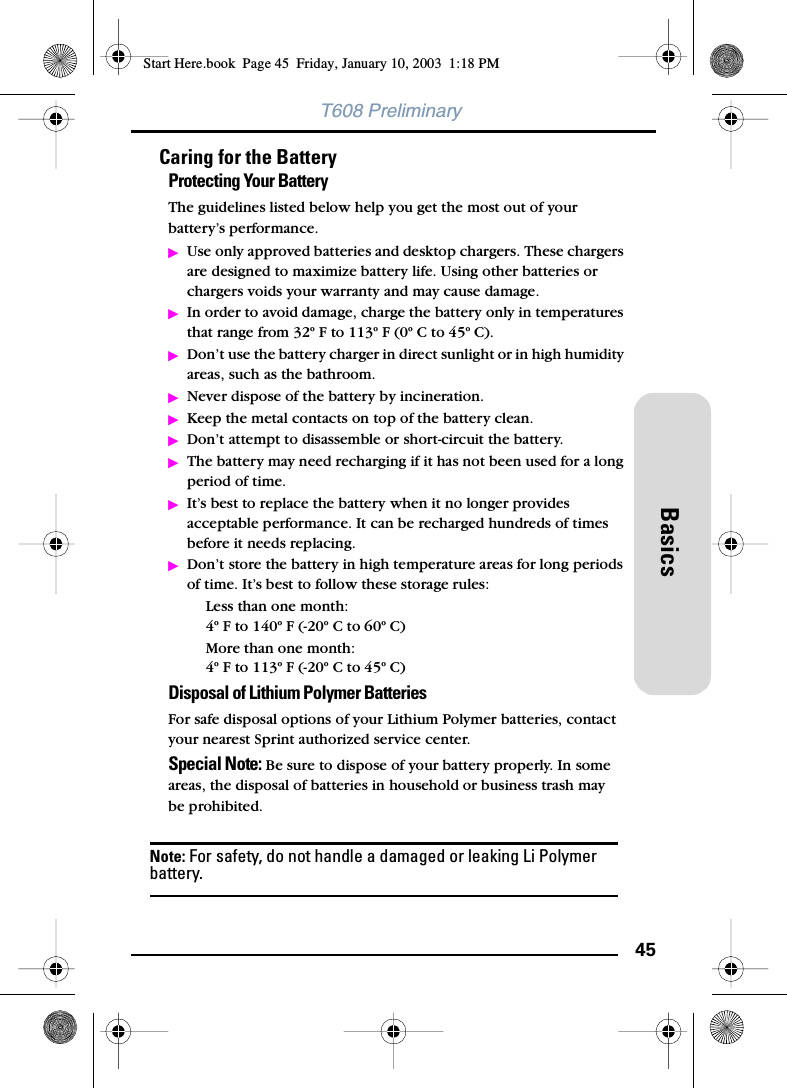 45BasicsT608 PreliminaryCaring for the BatteryProtecting Your BatteryThe guidelines listed below help you get the most out of your battery’s performance.ᮣUse only approved batteries and desktop chargers. These chargers are designed to maximize battery life. Using other batteries or chargers voids your warranty and may cause damage.ᮣIn order to avoid damage, charge the battery only in temperatures that range from 32º F to 113º F (0º C to 45º C).ᮣDon’t use the battery charger in direct sunlight or in high humidity areas, such as the bathroom.ᮣNever dispose of the battery by incineration.ᮣKeep the metal contacts on top of the battery clean.ᮣDon’t attempt to disassemble or short-circuit the battery.ᮣThe battery may need recharging if it has not been used for a long period of time.ᮣIt’s best to replace the battery when it no longer provides acceptable performance. It can be recharged hundreds of times before it needs replacing.ᮣDon’t store the battery in high temperature areas for long periods of time. It’s best to follow these storage rules:Less than one month:4º F to 140º F (-20º C to 60º C)More than one month:4º F to 113º F (-20º C to 45º C)Disposal of Lithium Polymer BatteriesFor safe disposal options of your Lithium Polymer batteries, contact your nearest Sprint authorized service center.Special Note: Be sure to dispose of your battery properly. In some areas, the disposal of batteries in household or business trash maybe prohibited.Note: For safety, do not handle a damaged or leaking Li Polymer battery.Start Here.book  Page 45  Friday, January 10, 2003  1:18 PM