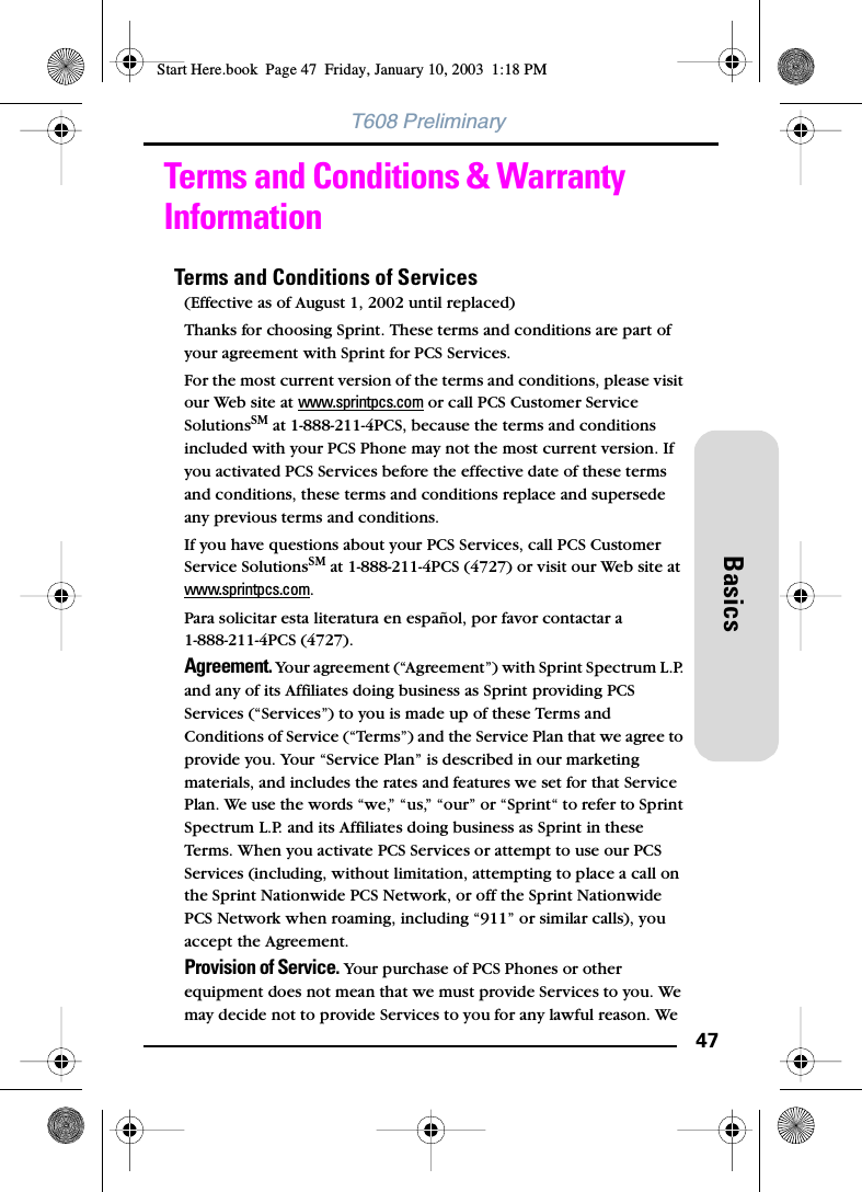 47BasicsT608 PreliminaryTerms and Conditions &amp; Warranty InformationTerms and Conditions of Services(Effective as of August 1, 2002 until replaced)Thanks for choosing Sprint. These terms and conditions are part of your agreement with Sprint for PCS Services.For the most current version of the terms and conditions, please visit our Web site at www.sprintpcs.com or call PCS Customer Service SolutionsSM at 1-888-211-4PCS, because the terms and conditions included with your PCS Phone may not the most current version. If you activated PCS Services before the effective date of these terms and conditions, these terms and conditions replace and supersede any previous terms and conditions.If you have questions about your PCS Services, call PCS Customer Service SolutionsSM at 1-888-211-4PCS (4727) or visit our Web site at www.sprintpcs.com.Para solicitar esta literatura en español, por favor contactar a1-888-211-4PCS (4727).Agreement. Your agreement (“Agreement”) with Sprint Spectrum L.P. and any of its Affiliates doing business as Sprint providing PCS Services (“Services”) to you is made up of these Terms and Conditions of Service (“Terms”) and the Service Plan that we agree to provide you. Your “Service Plan” is described in our marketing materials, and includes the rates and features we set for that Service Plan. We use the words “we,” “us,” “our” or “Sprint“ to refer to Sprint Spectrum L.P. and its Affiliates doing business as Sprint in these Terms. When you activate PCS Services or attempt to use our PCS Services (including, without limitation, attempting to place a call on the Sprint Nationwide PCS Network, or off the Sprint Nationwide PCS Network when roaming, including “911” or similar calls), you accept the Agreement.Provision of Service. Your purchase of PCS Phones or other equipment does not mean that we must provide Services to you. We may decide not to provide Services to you for any lawful reason. We Start Here.book  Page 47  Friday, January 10, 2003  1:18 PM