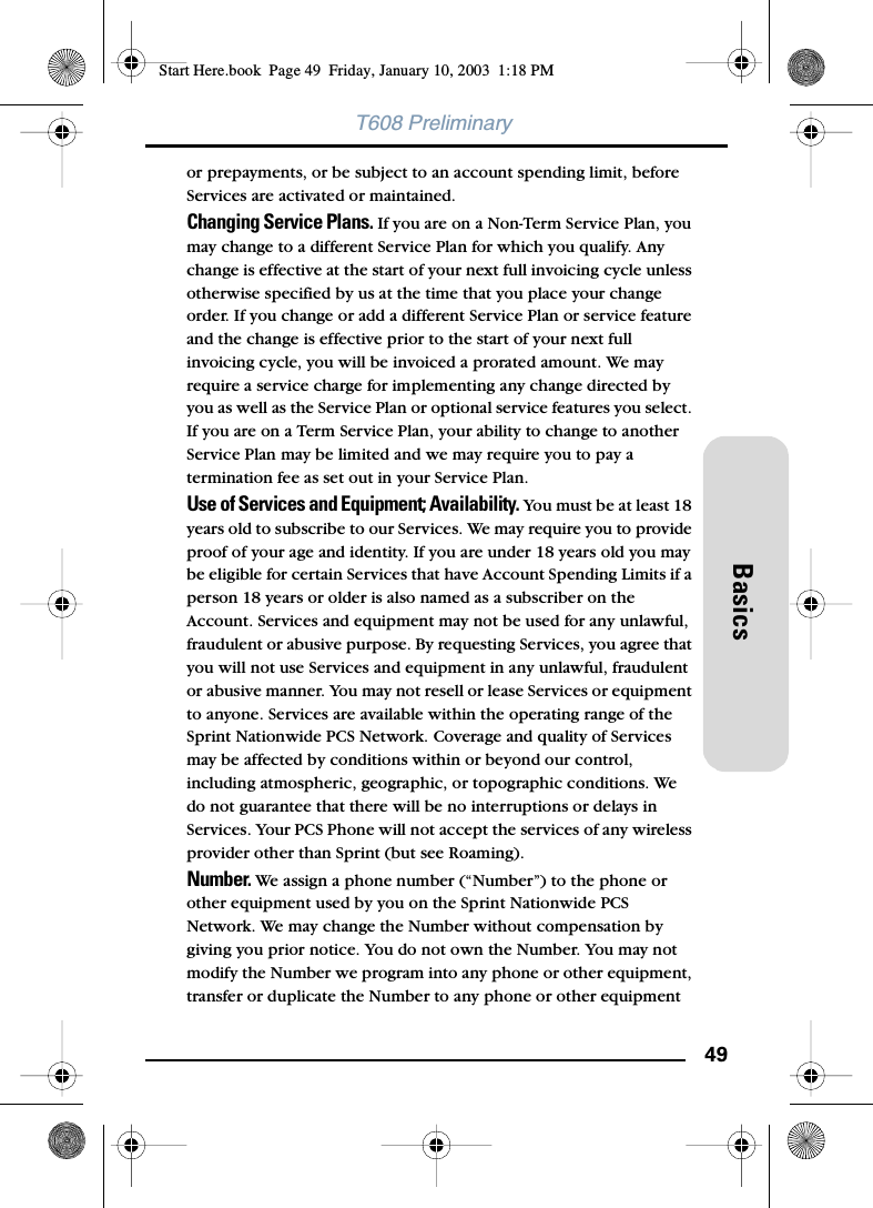 49BasicsT608 Preliminaryor prepayments, or be subject to an account spending limit, before Services are activated or maintained.Changing Service Plans. If you are on a Non-Term Service Plan, you may change to a different Service Plan for which you qualify. Any change is effective at the start of your next full invoicing cycle unless otherwise specified by us at the time that you place your change order. If you change or add a different Service Plan or service feature and the change is effective prior to the start of your next full invoicing cycle, you will be invoiced a prorated amount. We may require a service charge for implementing any change directed by you as well as the Service Plan or optional service features you select. If you are on a Term Service Plan, your ability to change to another Service Plan may be limited and we may require you to pay a termination fee as set out in your Service Plan.Use of Services and Equipment; Availability. You must be at least 18 years old to subscribe to our Services. We may require you to provide proof of your age and identity. If you are under 18 years old you may be eligible for certain Services that have Account Spending Limits if a person 18 years or older is also named as a subscriber on the Account. Services and equipment may not be used for any unlawful, fraudulent or abusive purpose. By requesting Services, you agree that you will not use Services and equipment in any unlawful, fraudulent or abusive manner. You may not resell or lease Services or equipment to anyone. Services are available within the operating range of the Sprint Nationwide PCS Network. Coverage and quality of Services may be affected by conditions within or beyond our control, including atmospheric, geographic, or topographic conditions. We do not guarantee that there will be no interruptions or delays in Services. Your PCS Phone will not accept the services of any wireless provider other than Sprint (but see Roaming).Number. We assign a phone number (“Number”) to the phone or other equipment used by you on the Sprint Nationwide PCS Network. We may change the Number without compensation by giving you prior notice. You do not own the Number. You may not modify the Number we program into any phone or other equipment, transfer or duplicate the Number to any phone or other equipment Start Here.book  Page 49  Friday, January 10, 2003  1:18 PM
