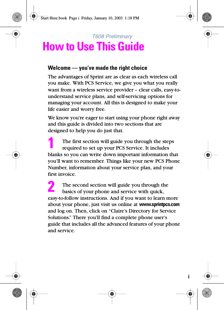 iT608 PreliminaryHow to Use This GuideWelcome — you’ve made the right choiceThe advantages of Sprint are as clear as each wireless call you make. With PCS Service, we give you what you really want from a wireless service provider – clear calls, easy-to-understand service plans, and self-servicing options for managing your account. All this is designed to make your life easier and worry free.We know you’re eager to start using your phone right away and this guide is divided into two sections that are designed to help you do just that. The first section will guide you through the steps required to set up your PCS Service. It includes blanks so you can write down important information that you’ll want to remember. Things like your new PCS Phone Number, information about your service plan, and your first invoice. The second section will guide you through the basics of your phone and service with quick, easy-to-follow instructions. And if you want to learn more about your phone, just visit us online at www.sprintpcs.com and log on. Then, click on “Claire’s Directory for Service Solutions.” There you’ll find a complete phone user’s guide that includes all the advanced features of your phone and service. 12Start Here.book  Page i  Friday, January 10, 2003  1:18 PM