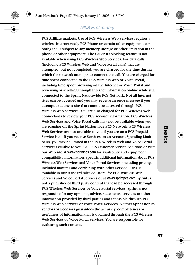 57BasicsT608 PreliminaryPCS Affiliate markets. Use of PCS Wireless Web Services requires a wireless Internet-ready PCS Phone or certain other equipment (or both) and is subject to any memory, storage or other limitation in the phone or other equipment. The Caller ID blocking feature is not available when using PCS Wireless Web Services. For data calls (including PCS Wireless Web and Voice Portal calls) that are attempted, but not completed, you are charged for the time during which the network attempts to connect the call. You are charged for time spent connected to the PCS Wireless Web or Voice Portal, including time spent browsing on the Internet or Voice Portal and reviewing or scrolling through Internet information on-line while still connected to the Sprint Nationwide PCS Network. Not all Internet sites can be accessed and you may receive an error message if you attempt to access a site that cannot be accessed through PCS Wireless Web Services. You are also charged for PCS Wireless Web connections to review your PCS account information. PCS Wireless Web Services and Voice Portal calls may not be available when you are roaming off the Sprint Nationwide PCS Network. PCS Wireless Web Services are not available to you if you are on a PCS Prepaid Service Plan. If you receive Services on an Account Spending Limit basis, you may be limited in the PCS Wireless Web and Voice Portal Services available to you. Call PCS Customer Service Solutions or visit our Web site at www.sprintpcs.com for availability and equipment compatibility information. Specific additional information about PCS Wireless Web Services and Voice Portal Services, including pricing, included minutes and combining with other Service Plans, is available in our standard sales collateral for PCS Wireless Web Services and Voice Portal Services or at www.sprintpcs.com. Sprint is not a publisher of third party content that can be accessed through PCS Wireless Web Services or Voice Portal Services. Sprint is not responsible for any opinions, advice, statements, services or other information provided by third parties and accessible through PCS Wireless Web Services or Voice Portal Services. Neither Sprint nor its vendors or licensors guarantees the accuracy, completeness or usefulness of information that is obtained through the PCS Wireless Web Services or Voice Portal Services. You are responsible for evaluating such content.Start Here.book  Page 57  Friday, January 10, 2003  1:18 PM