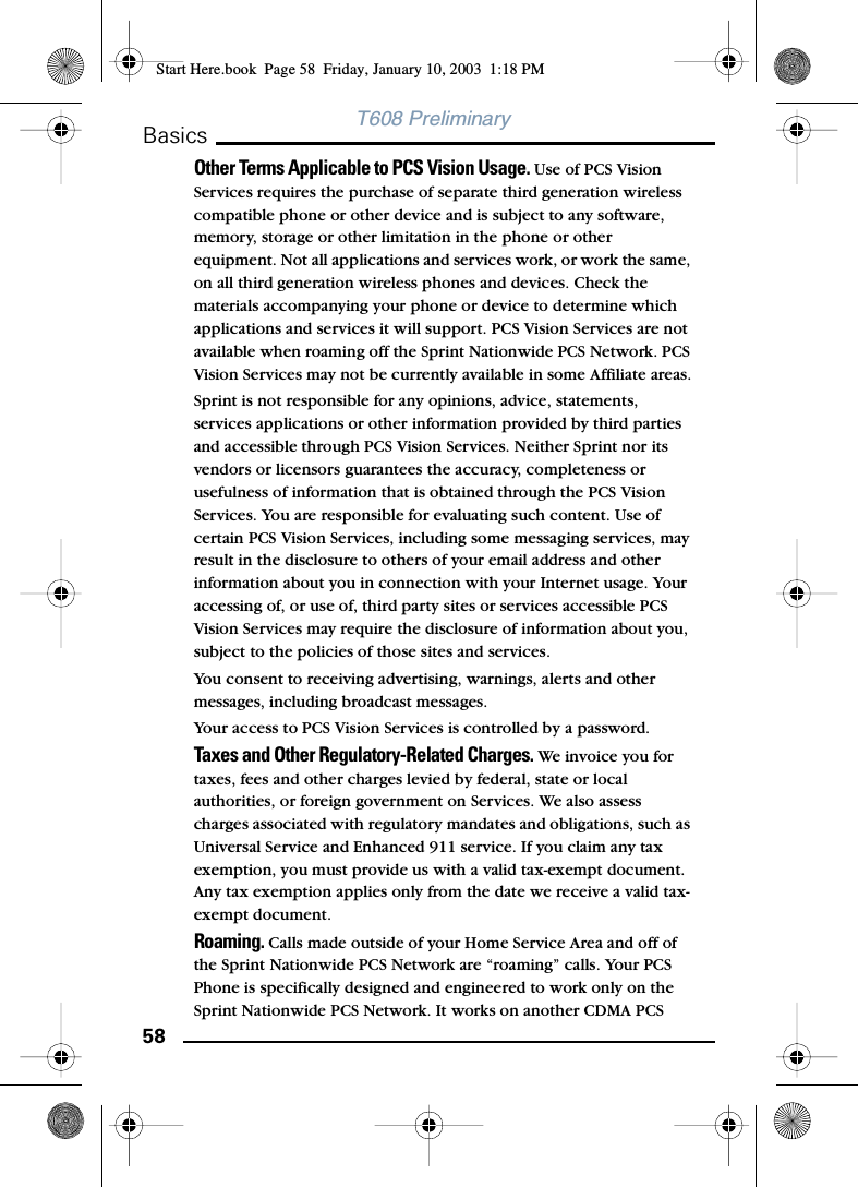 58BasicsT608 PreliminaryOther Terms Applicable to PCS Vision Usage. Use of PCS Vision Services requires the purchase of separate third generation wireless compatible phone or other device and is subject to any software, memory, storage or other limitation in the phone or other equipment. Not all applications and services work, or work the same, on all third generation wireless phones and devices. Check the materials accompanying your phone or device to determine which applications and services it will support. PCS Vision Services are not available when roaming off the Sprint Nationwide PCS Network. PCS Vision Services may not be currently available in some Affiliate areas.Sprint is not responsible for any opinions, advice, statements, services applications or other information provided by third parties and accessible through PCS Vision Services. Neither Sprint nor its vendors or licensors guarantees the accuracy, completeness or usefulness of information that is obtained through the PCS Vision Services. You are responsible for evaluating such content. Use of certain PCS Vision Services, including some messaging services, may result in the disclosure to others of your email address and other information about you in connection with your Internet usage. Your accessing of, or use of, third party sites or services accessible PCS Vision Services may require the disclosure of information about you, subject to the policies of those sites and services.You consent to receiving advertising, warnings, alerts and other messages, including broadcast messages.Your access to PCS Vision Services is controlled by a password.Taxes and Other Regulatory-Related Charges. We invoice you for taxes, fees and other charges levied by federal, state or local authorities, or foreign government on Services. We also assess charges associated with regulatory mandates and obligations, such as Universal Service and Enhanced 911 service. If you claim any tax exemption, you must provide us with a valid tax-exempt document. Any tax exemption applies only from the date we receive a valid tax-exempt document.Roaming. Calls made outside of your Home Service Area and off of the Sprint Nationwide PCS Network are “roaming” calls. Your PCS Phone is specifically designed and engineered to work only on the Sprint Nationwide PCS Network. It works on another CDMA PCS Start Here.book  Page 58  Friday, January 10, 2003  1:18 PM