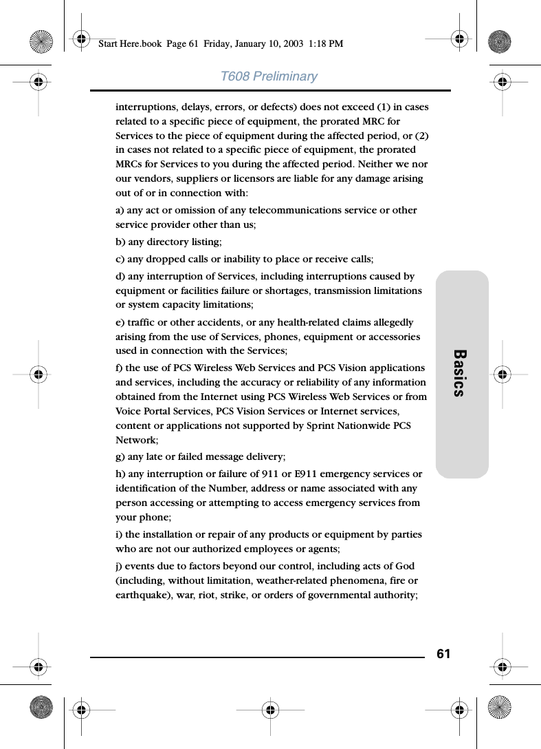 61BasicsT608 Preliminaryinterruptions, delays, errors, or defects) does not exceed (1) in cases related to a specific piece of equipment, the prorated MRC for Services to the piece of equipment during the affected period, or (2) in cases not related to a specific piece of equipment, the prorated MRCs for Services to you during the affected period. Neither we nor our vendors, suppliers or licensors are liable for any damage arising out of or in connection with:a) any act or omission of any telecommunications service or other service provider other than us;b) any directory listing;c) any dropped calls or inability to place or receive calls;d) any interruption of Services, including interruptions caused by equipment or facilities failure or shortages, transmission limitations or system capacity limitations;e) traffic or other accidents, or any health-related claims allegedly arising from the use of Services, phones, equipment or accessories used in connection with the Services;f) the use of PCS Wireless Web Services and PCS Vision applications and services, including the accuracy or reliability of any information obtained from the Internet using PCS Wireless Web Services or from Voice Portal Services, PCS Vision Services or Internet services, content or applications not supported by Sprint Nationwide PCS Network;g) any late or failed message delivery;h) any interruption or failure of 911 or E911 emergency services or identification of the Number, address or name associated with any person accessing or attempting to access emergency services from your phone;i) the installation or repair of any products or equipment by parties who are not our authorized employees or agents;j) events due to factors beyond our control, including acts of God (including, without limitation, weather-related phenomena, fire or earthquake), war, riot, strike, or orders of governmental authority;Start Here.book  Page 61  Friday, January 10, 2003  1:18 PM