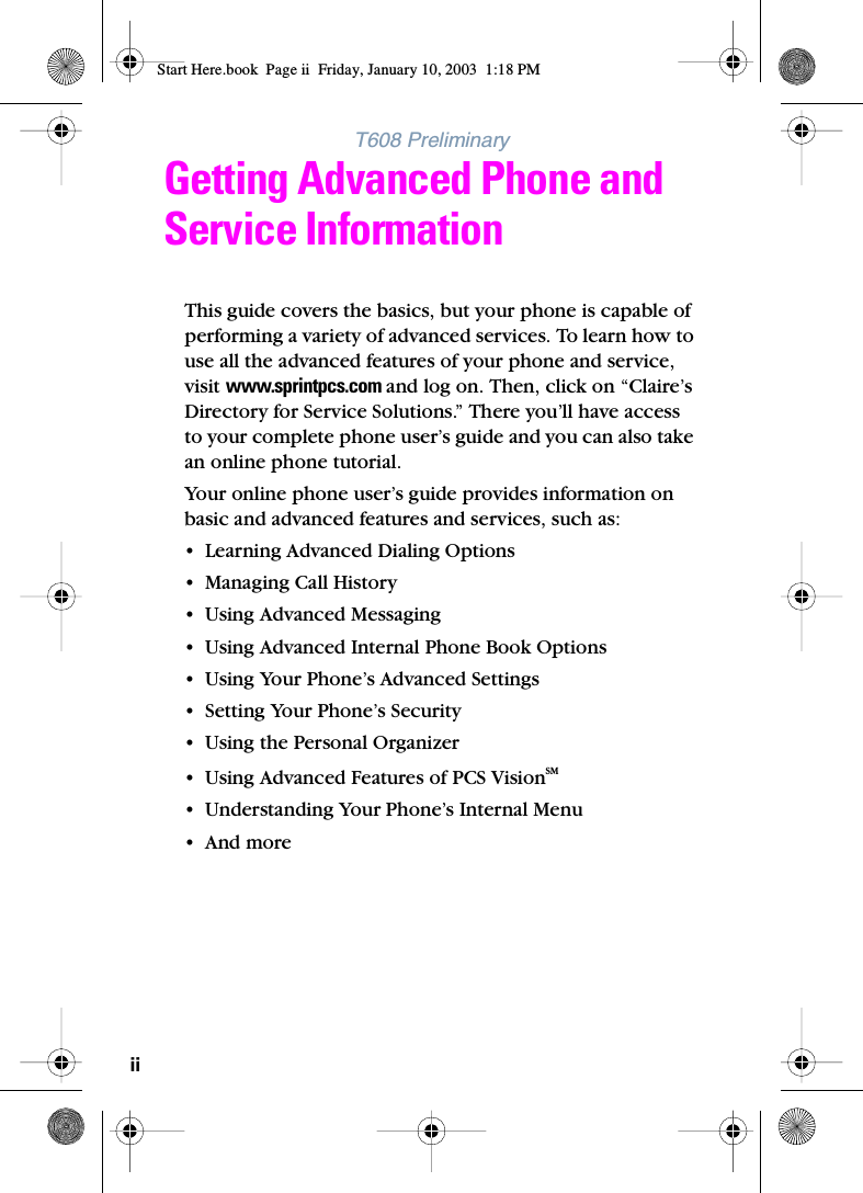 iiT608 PreliminaryGetting Advanced Phone and Service InformationThis guide covers the basics, but your phone is capable of performing a variety of advanced services. To learn how to use all the advanced features of your phone and service, visit www.sprintpcs.com and log on. Then, click on “Claire’s Directory for Service Solutions.” There you’ll have access to your complete phone user’s guide and you can also take an online phone tutorial.Your online phone user’s guide provides information on basic and advanced features and services, such as:• Learning Advanced Dialing Options• Managing Call History• Using Advanced Messaging • Using Advanced Internal Phone Book Options• Using Your Phone’s Advanced Settings• Setting Your Phone’s Security•Using the Personal Organizer• Using Advanced Features of PCS VisionSM• Understanding Your Phone’s Internal Menu•And moreStart Here.book  Page ii  Friday, January 10, 2003  1:18 PM