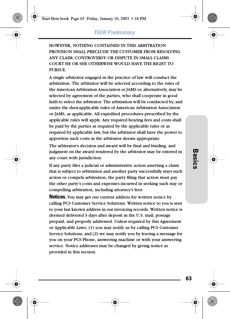 63BasicsT608 PreliminaryHOWEVER, NOTHING CONTAINED IN THIS ARBITRATION PROVISION SHALL PRECLUDE THE CUSTOMER FROM RESOLVING ANY CLAIM, CONTROVERSY OR DISPUTE IN SMALL CLAIMS COURT HE OR SHE OTHERWISE WOULD HAVE THE RIGHT TO PURSUE.A single arbitrator engaged in the practice of law will conduct the arbitration. The arbitrator will be selected according to the rules of the American Arbitration Association or JAMS or, alternatively, may be selected by agreement of the parties, who shall cooperate in good faith to select the arbitrator. The arbitration will be conducted by, and under the then-applicable rules of American Arbitration Association or JAMS, as applicable. All expedited procedures prescribed by the applicable rules will apply. Any required hearing fees and costs shall be paid by the parties as required by the applicable rules or as required by applicable law, but the arbitrator shall have the power to apportion such costs as the arbitrator deems appropriate.The arbitrator&apos;s decision and award will be final and binding, and judgment on the award rendered by the arbitrator may be entered in any court with jurisdiction.If any party files a judicial or administrative action asserting a claim that is subject to arbitration and another party successfully stays such action or compels arbitration, the party filing that action must pay the other party&apos;s costs and expenses incurred in seeking such stay or compelling arbitration, including attorney&apos;s fees.Notices. You may get our current address for written notice by calling PCS Customer Service Solutions. Written notice to you is sent to your last known address in our invoicing records. Written notice is deemed delivered 3 days after deposit in the U.S. mail, postage prepaid, and properly addressed. Unless required by this Agreement or Applicable Laws, (1) you may notify us by calling PCS Customer Service Solutions, and (2) we may notify you by leaving a message for you on your PCS Phone, answering machine or with your answering service. Notice addresses may be changed by giving notice as provided in this section.Start Here.book  Page 63  Friday, January 10, 2003  1:18 PM
