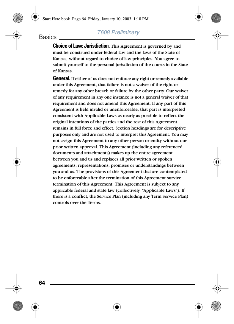 64BasicsT608 PreliminaryChoice of Law; Jurisdiction. This Agreement is governed by and must be construed under federal law and the laws of the State of Kansas, without regard to choice of law principles. You agree to submit yourself to the personal jurisdiction of the courts in the State of Kansas.General. If either of us does not enforce any right or remedy available under this Agreement, that failure is not a waiver of the right or remedy for any other breach or failure by the other party. Our waiver of any requirement in any one instance is not a general waiver of that requirement and does not amend this Agreement. If any part of this Agreement is held invalid or unenforceable, that part is interpreted consistent with Applicable Laws as nearly as possible to reflect the original intentions of the parties and the rest of this Agreement remains in full force and effect. Section headings are for descriptive purposes only and are not used to interpret this Agreement. You may not assign this Agreement to any other person or entity without our prior written approval. This Agreement (including any referenced documents and attachments) makes up the entire agreement between you and us and replaces all prior written or spoken agreements, representations, promises or understandings between you and us. The provisions of this Agreement that are contemplated to be enforceable after the termination of this Agreement survive termination of this Agreement. This Agreement is subject to any applicable federal and state law (collectively, “Applicable Laws”). If there is a conflict, the Service Plan (including any Term Service Plan) controls over the Terms.Start Here.book  Page 64  Friday, January 10, 2003  1:18 PM