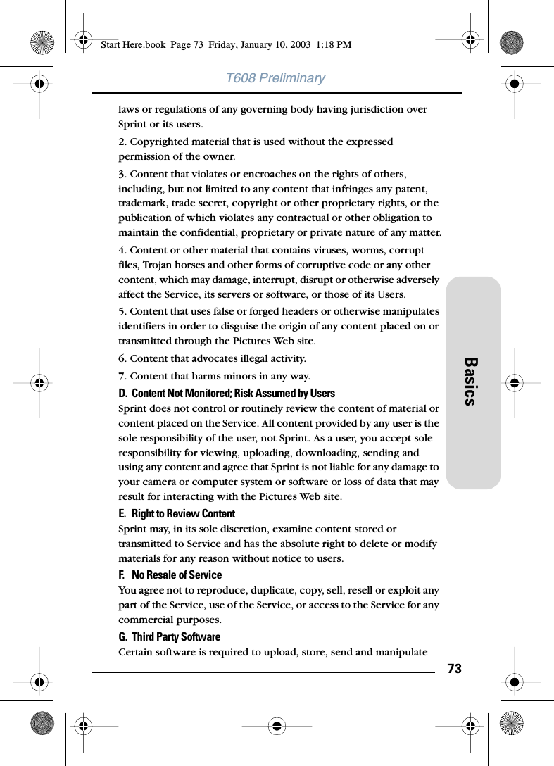 73BasicsT608 Preliminarylaws or regulations of any governing body having jurisdiction over Sprint or its users. 2. Copyrighted material that is used without the expressed permission of the owner.3. Content that violates or encroaches on the rights of others, including, but not limited to any content that infringes any patent, trademark, trade secret, copyright or other proprietary rights, or the publication of which violates any contractual or other obligation to maintain the confidential, proprietary or private nature of any matter.4. Content or other material that contains viruses, worms, corrupt files, Trojan horses and other forms of corruptive code or any other content, which may damage, interrupt, disrupt or otherwise adversely affect the Service, its servers or software, or those of its Users.5. Content that uses false or forged headers or otherwise manipulates identifiers in order to disguise the origin of any content placed on or transmitted through the Pictures Web site.6. Content that advocates illegal activity. 7. Content that harms minors in any way.D. Content Not Monitored; Risk Assumed by Users Sprint does not control or routinely review the content of material or content placed on the Service. All content provided by any user is the sole responsibility of the user, not Sprint. As a user, you accept sole responsibility for viewing, uploading, downloading, sending and using any content and agree that Sprint is not liable for any damage to your camera or computer system or software or loss of data that may result for interacting with the Pictures Web site.E. Right to Review Content Sprint may, in its sole discretion, examine content stored or transmitted to Service and has the absolute right to delete or modify materials for any reason without notice to users.F. No Resale of Service You agree not to reproduce, duplicate, copy, sell, resell or exploit any part of the Service, use of the Service, or access to the Service for any commercial purposes. G. Third Party Software Certain software is required to upload, store, send and manipulate Start Here.book  Page 73  Friday, January 10, 2003  1:18 PM