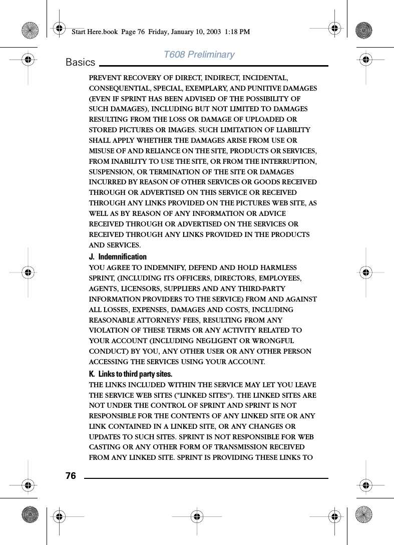 76BasicsT608 PreliminaryPREVENT RECOVERY OF DIRECT, INDIRECT, INCIDENTAL, CONSEQUENTIAL, SPECIAL, EXEMPLARY, AND PUNITIVE DAMAGES (EVEN IF SPRINT HAS BEEN ADVISED OF THE POSSIBILITY OF SUCH DAMAGES), INCLUDING BUT NOT LIMITED TO DAMAGES RESULTING FROM THE LOSS OR DAMAGE OF UPLOADED OR STORED PICTURES OR IMAGES. SUCH LIMITATION OF LIABILITY SHALL APPLY WHETHER THE DAMAGES ARISE FROM USE OR MISUSE OF AND RELIANCE ON THE SITE, PRODUCTS OR SERVICES, FROM INABILITY TO USE THE SITE, OR FROM THE INTERRUPTION, SUSPENSION, OR TERMINATION OF THE SITE OR DAMAGES INCURRED BY REASON OF OTHER SERVICES OR GOODS RECEIVED THROUGH OR ADVERTISED ON THIS SERVICE OR RECEIVED THROUGH ANY LINKS PROVIDED ON THE PICTURES WEB SITE, AS WELL AS BY REASON OF ANY INFORMATION OR ADVICE RECEIVED THROUGH OR ADVERTISED ON THE SERVICES OR RECEIVED THROUGH ANY LINKS PROVIDED IN THE PRODUCTS AND SERVICES.J. IndemnificationYOU AGREE TO INDEMNIFY, DEFEND AND HOLD HARMLESS SPRINT, (INCLUDING ITS OFFICERS, DIRECTORS, EMPLOYEES, AGENTS, LICENSORS, SUPPLIERS AND ANY THIRD-PARTY INFORMATION PROVIDERS TO THE SERVICE) FROM AND AGAINST ALL LOSSES, EXPENSES, DAMAGES AND COSTS, INCLUDING REASONABLE ATTORNEYS&apos; FEES, RESULTING FROM ANY VIOLATION OF THESE TERMS OR ANY ACTIVITY RELATED TO YOUR ACCOUNT (INCLUDING NEGLIGENT OR WRONGFUL CONDUCT) BY YOU, ANY OTHER USER OR ANY OTHER PERSON ACCESSING THE SERVICES USING YOUR ACCOUNT.K. Links to third party sites.THE LINKS INCLUDED WITHIN THE SERVICE MAY LET YOU LEAVE THE SERVICE WEB SITES (&quot;LINKED SITES&quot;). THE LINKED SITES ARE NOT UNDER THE CONTROL OF SPRINT AND SPRINT IS NOT RESPONSIBLE FOR THE CONTENTS OF ANY LINKED SITE OR ANY LINK CONTAINED IN A LINKED SITE, OR ANY CHANGES OR UPDATES TO SUCH SITES. SPRINT IS NOT RESPONSIBLE FOR WEB CASTING OR ANY OTHER FORM OF TRANSMISSION RECEIVED FROM ANY LINKED SITE. SPRINT IS PROVIDING THESE LINKS TO Start Here.book  Page 76  Friday, January 10, 2003  1:18 PM