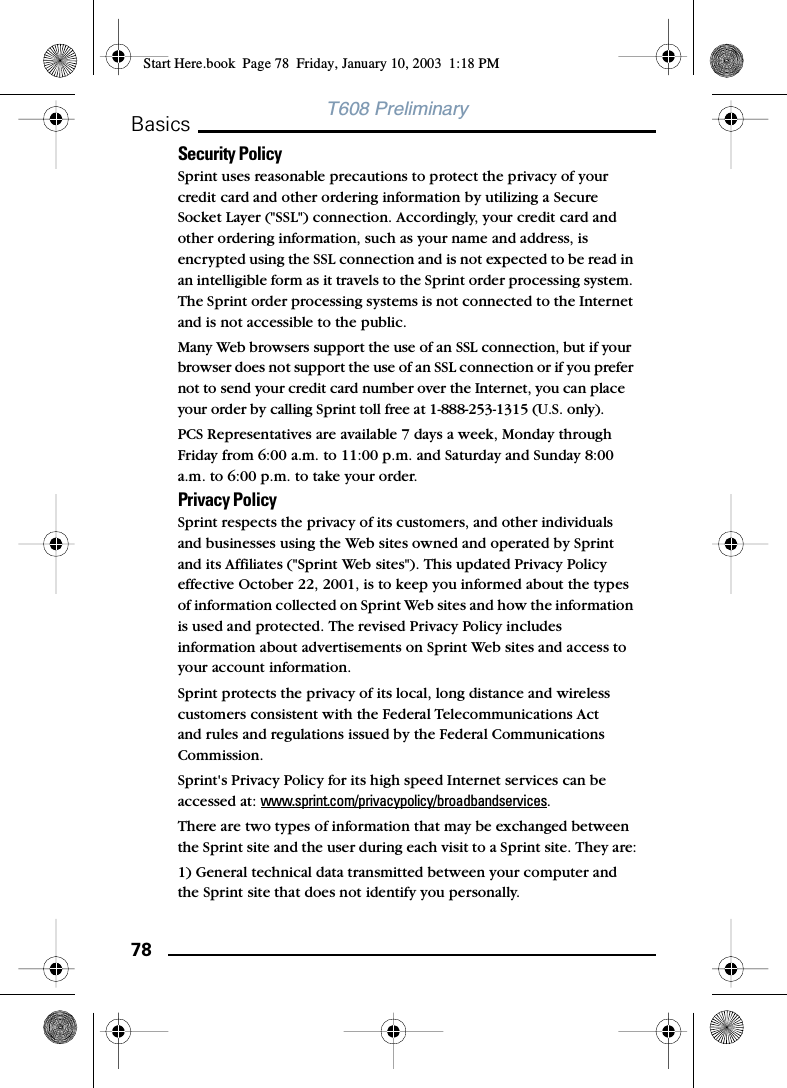78BasicsT608 PreliminarySecurity PolicySprint uses reasonable precautions to protect the privacy of your credit card and other ordering information by utilizing a Secure Socket Layer (&quot;SSL&quot;) connection. Accordingly, your credit card and other ordering information, such as your name and address, is encrypted using the SSL connection and is not expected to be read in an intelligible form as it travels to the Sprint order processing system. The Sprint order processing systems is not connected to the Internet and is not accessible to the public. Many Web browsers support the use of an SSL connection, but if your browser does not support the use of an SSL connection or if you prefer not to send your credit card number over the Internet, you can place your order by calling Sprint toll free at 1-888-253-1315 (U.S. only). PCS Representatives are available 7 days a week, Monday through Friday from 6:00 a.m. to 11:00 p.m. and Saturday and Sunday 8:00 a.m. to 6:00 p.m. to take your order. Privacy PolicySprint respects the privacy of its customers, and other individuals and businesses using the Web sites owned and operated by Sprint and its Affiliates (&quot;Sprint Web sites&quot;). This updated Privacy Policy effective October 22, 2001, is to keep you informed about the types of information collected on Sprint Web sites and how the information is used and protected. The revised Privacy Policy includes information about advertisements on Sprint Web sites and access to your account information. Sprint protects the privacy of its local, long distance and wireless customers consistent with the Federal Telecommunications Act and rules and regulations issued by the Federal Communications Commission. Sprint&apos;s Privacy Policy for its high speed Internet services can be accessed at: www.sprint.com/privacypolicy/broadbandservices. There are two types of information that may be exchanged between the Sprint site and the user during each visit to a Sprint site. They are:1) General technical data transmitted between your computer and the Sprint site that does not identify you personally.Start Here.book  Page 78  Friday, January 10, 2003  1:18 PM