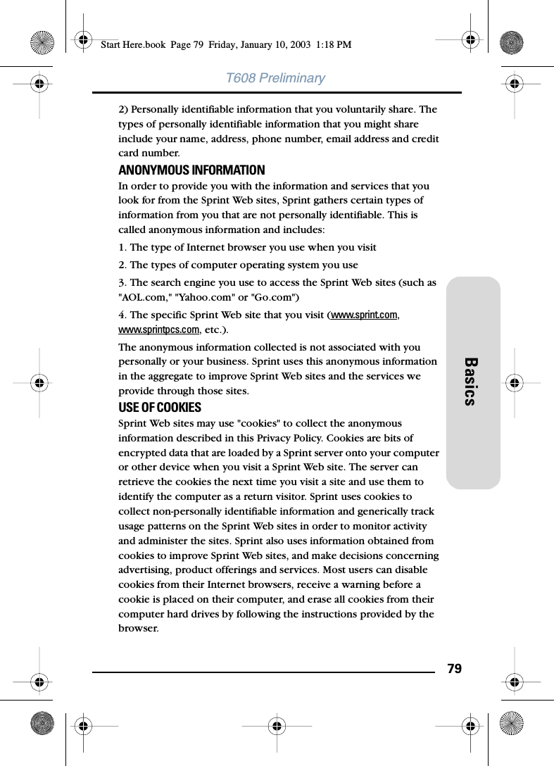 79BasicsT608 Preliminary2) Personally identifiable information that you voluntarily share. The types of personally identifiable information that you might share include your name, address, phone number, email address and credit card number. ANONYMOUS INFORMATION In order to provide you with the information and services that you look for from the Sprint Web sites, Sprint gathers certain types of information from you that are not personally identifiable. This is called anonymous information and includes: 1. The type of Internet browser you use when you visit 2. The types of computer operating system you use 3. The search engine you use to access the Sprint Web sites (such as &quot;AOL.com,&quot; &quot;Yahoo.com&quot; or &quot;Go.com&quot;) 4. The specific Sprint Web site that you visit (www.sprint.com, www.sprintpcs.com, etc.). The anonymous information collected is not associated with you personally or your business. Sprint uses this anonymous information in the aggregate to improve Sprint Web sites and the services we provide through those sites. USE OF COOKIES Sprint Web sites may use &quot;cookies&quot; to collect the anonymous information described in this Privacy Policy. Cookies are bits of encrypted data that are loaded by a Sprint server onto your computer or other device when you visit a Sprint Web site. The server can retrieve the cookies the next time you visit a site and use them to identify the computer as a return visitor. Sprint uses cookies to collect non-personally identifiable information and generically track usage patterns on the Sprint Web sites in order to monitor activity and administer the sites. Sprint also uses information obtained from cookies to improve Sprint Web sites, and make decisions concerning advertising, product offerings and services. Most users can disable cookies from their Internet browsers, receive a warning before a cookie is placed on their computer, and erase all cookies from their computer hard drives by following the instructions provided by the browser. Start Here.book  Page 79  Friday, January 10, 2003  1:18 PM