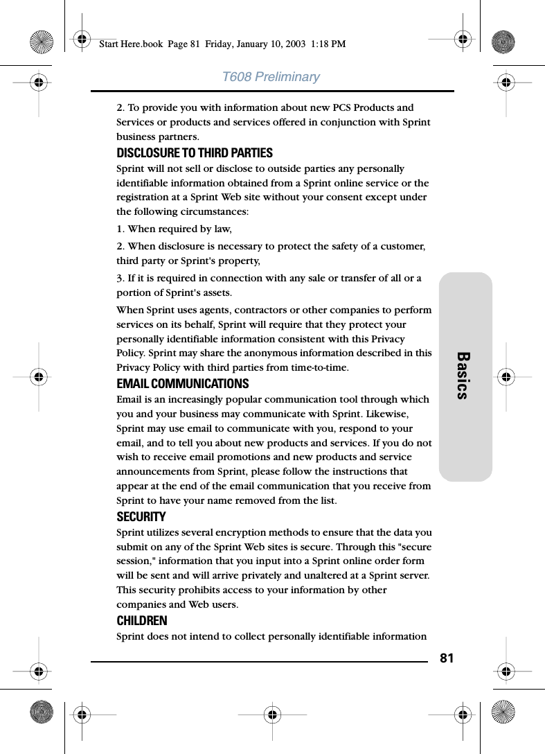 81BasicsT608 Preliminary2. To provide you with information about new PCS Products and Services or products and services offered in conjunction with Sprint business partners. DISCLOSURE TO THIRD PARTIES Sprint will not sell or disclose to outside parties any personally identifiable information obtained from a Sprint online service or the registration at a Sprint Web site without your consent except under the following circumstances: 1. When required by law, 2. When disclosure is necessary to protect the safety of a customer, third party or Sprint&apos;s property, 3. If it is required in connection with any sale or transfer of all or a portion of Sprint&apos;s assets. When Sprint uses agents, contractors or other companies to perform services on its behalf, Sprint will require that they protect your personally identifiable information consistent with this Privacy Policy. Sprint may share the anonymous information described in this Privacy Policy with third parties from time-to-time. EMAIL COMMUNICATIONS Email is an increasingly popular communication tool through which you and your business may communicate with Sprint. Likewise, Sprint may use email to communicate with you, respond to your email, and to tell you about new products and services. If you do not wish to receive email promotions and new products and service announcements from Sprint, please follow the instructions that appear at the end of the email communication that you receive from Sprint to have your name removed from the list. SECURITYSprint utilizes several encryption methods to ensure that the data you submit on any of the Sprint Web sites is secure. Through this &quot;secure session,&quot; information that you input into a Sprint online order form will be sent and will arrive privately and unaltered at a Sprint server. This security prohibits access to your information by other companies and Web users. CHILDREN Sprint does not intend to collect personally identifiable information Start Here.book  Page 81  Friday, January 10, 2003  1:18 PM