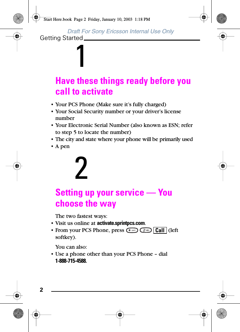 2Getting StartedDraft For Sony Ericsson Internal Use Only1Have these things ready before you call to activate• Your PCS Phone (Make sure it’s fully charged)• Your Social Security number or your driver’s license number• Your Electronic Serial Number (also known as ESN; refer to step 5 to locate the number)• The city and state where your phone will be primarily used•A pen2Setting up your service — You choose the wayThe two fastest ways:• Visit us online at activate.sprintpcs.com.• From your PCS Phone, press       (left softkey).You can also:• Use a phone other than your PCS Phone – dial1-888-715-4588.CallStart Here.book  Page 2  Friday, January 10, 2003  1:18 PM