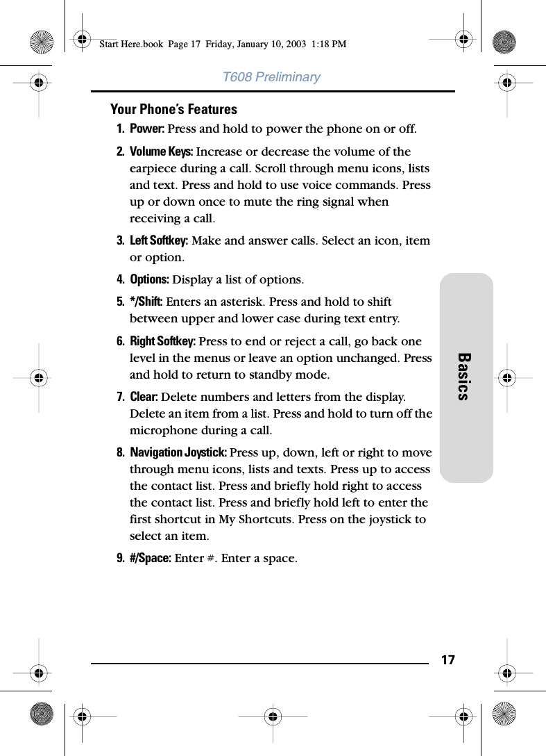 17BasicsT608 PreliminaryYour Phone’s Features1. Power: Press and hold to power the phone on or off.2. Volume Keys: Increase or decrease the volume of the earpiece during a call. Scroll through menu icons, lists and text. Press and hold to use voice commands. Press up or down once to mute the ring signal when receiving a call.3. Left Softkey: Make and answer calls. Select an icon, item or option.4. Options: Display a list of options.5. */Shift: Enters an asterisk. Press and hold to shift between upper and lower case during text entry.6. Right Softkey: Press to end or reject a call, go back one level in the menus or leave an option unchanged. Press and hold to return to standby mode. 7. Clear: Delete numbers and letters from the display. Delete an item from a list. Press and hold to turn off the microphone during a call.8. Navigation Joystick: Press up, down, left or right to move through menu icons, lists and texts. Press up to access the contact list. Press and briefly hold right to access the contact list. Press and briefly hold left to enter the first shortcut in My Shortcuts. Press on the joystick to select an item.9. #/Space: Enter #. Enter a space.Start Here.book  Page 17  Friday, January 10, 2003  1:18 PM