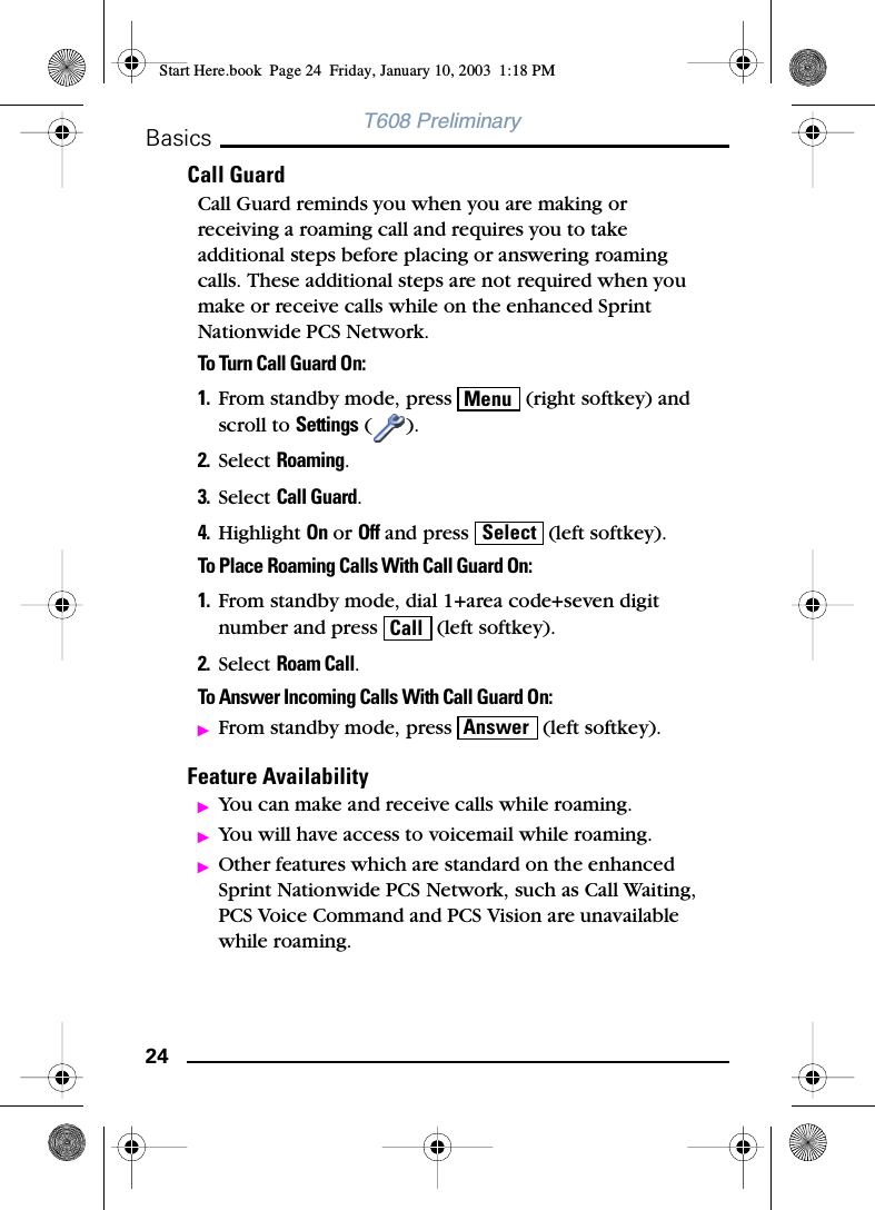 24BasicsT608 PreliminaryCall GuardCall Guard reminds you when you are making or receiving a roaming call and requires you to take additional steps before placing or answering roaming calls. These additional steps are not required when you make or receive calls while on the enhanced Sprint Nationwide PCS Network.To Turn Call Guard On:1. From standby mode, press   (right softkey) and scroll to Settings ().2. Select Roaming.3. Select Call Guard.4. Highlight On or Off and press   (left softkey).To Place Roaming Calls With Call Guard On:1. From standby mode, dial 1+area code+seven digit number and press   (left softkey).2. Select Roam Call.To Answer Incoming Calls With Call Guard On:ᮣFrom standby mode, press   (left softkey).Feature AvailabilityᮣYou can make and receive calls while roaming.ᮣYou will have access to voicemail while roaming.ᮣOther features which are standard on the enhanced Sprint Nationwide PCS Network, such as Call Waiting, PCS Voice Command and PCS Vision are unavailable while roaming.MenuSelectCallAnswerStart Here.book  Page 24  Friday, January 10, 2003  1:18 PM