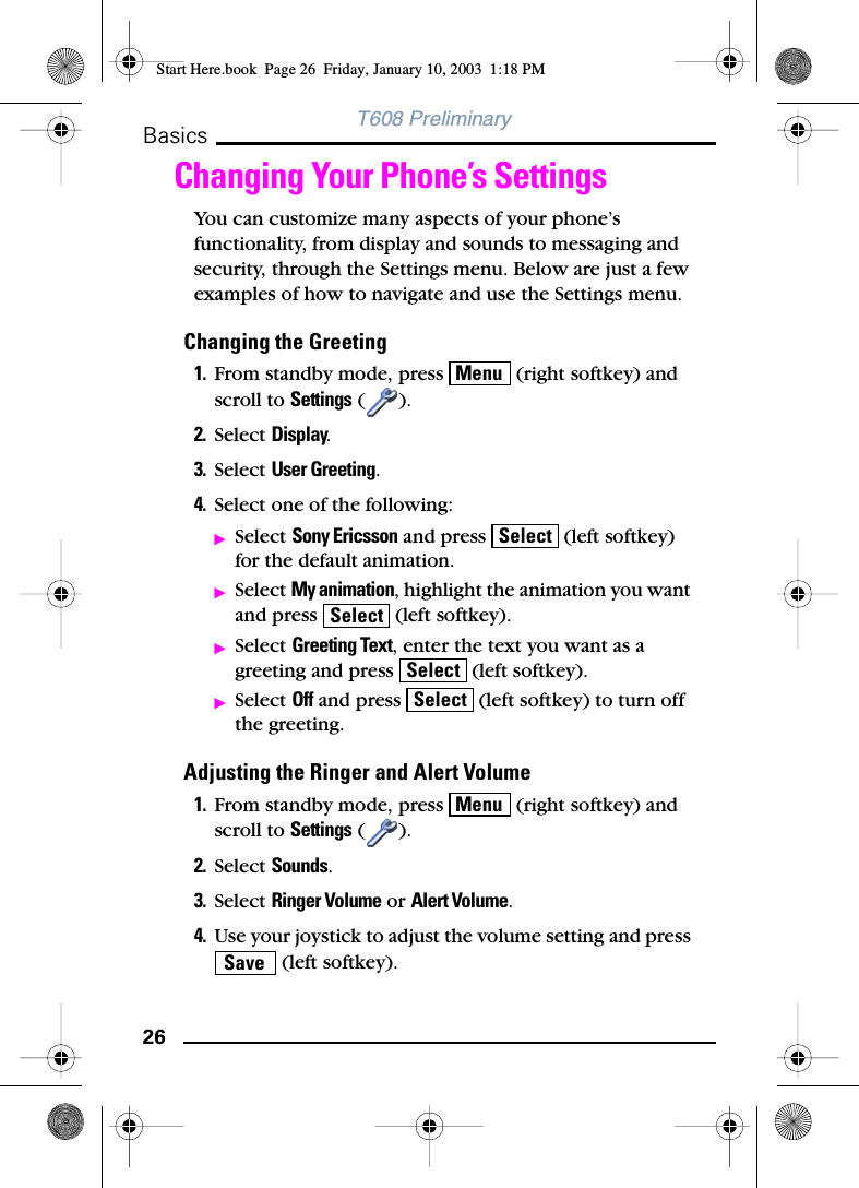 26BasicsT608 PreliminaryChanging Your Phone’s SettingsYou can customize many aspects of your phone’s functionality, from display and sounds to messaging and security, through the Settings menu. Below are just a few examples of how to navigate and use the Settings menu.Changing the Greeting1. From standby mode, press   (right softkey) and scroll to Settings ().2. Select Display.3. Select User Greeting.4. Select one of the following:ᮣSelect Sony Ericsson and press   (left softkey) for the default animation.ᮣSelect My animation, highlight the animation you want and press   (left softkey).ᮣSelect Greeting Text, enter the text you want as a greeting and press   (left softkey).ᮣSelect Off and press   (left softkey) to turn off the greeting.Adjusting the Ringer and Alert Volume1. From standby mode, press   (right softkey) and scroll to Settings ().2. Select Sounds.3. Select Ringer Volume or Alert Volume.4. Use your joystick to adjust the volume setting and press  (left softkey).MenuSelectSelectSelectSelectMenuSaveStart Here.book  Page 26  Friday, January 10, 2003  1:18 PM