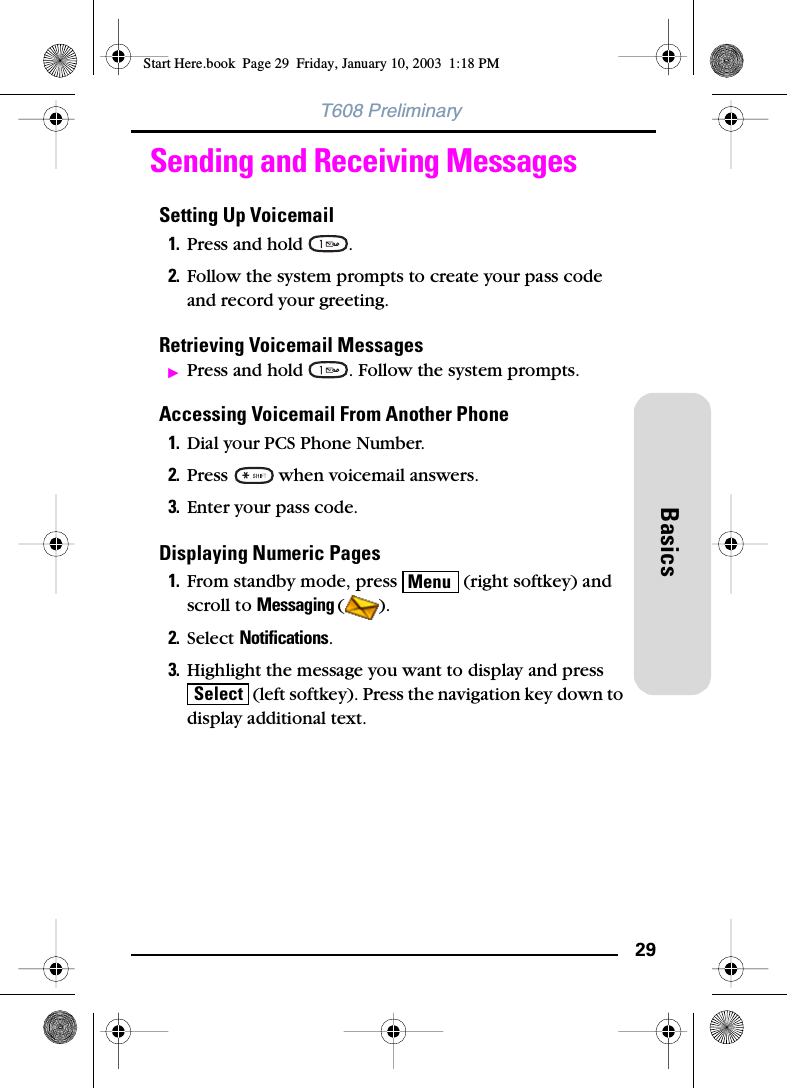29BasicsT608 PreliminarySending and Receiving MessagesSetting Up Voicemail1. Press and hold  .2. Follow the system prompts to create your pass code and record your greeting.Retrieving Voicemail MessagesᮣPress and hold  . Follow the system prompts.Accessing Voicemail From Another Phone1. Dial your PCS Phone Number.2. Press   when voicemail answers.3. Enter your pass code.Displaying Numeric Pages1. From standby mode, press   (right softkey) and scroll to Messaging ().2. Select Notifications.3. Highlight the message you want to display and press  (left softkey). Press the navigation key down to display additional text.MenuSelectStart Here.book  Page 29  Friday, January 10, 2003  1:18 PM