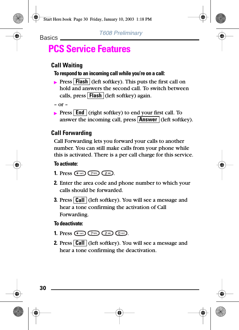 30BasicsT608 PreliminaryPCS Service FeaturesCall WaitingTo respond to an incoming call while you’re on a call:ᮣPress   (left softkey). This puts the first call on hold and answers the second call. To switch between calls, press   (left softkey) again.– or –ᮣPress   (right softkey) to end your first call. To answer the incoming call, press   (left softkey).Call ForwardingCall Forwarding lets you forward your calls to another number. You can still make calls from your phone while this is activated. There is a per call charge for this service.To activate:1. Press   .2. Enter the area code and phone number to which your calls should be forwarded.3. Press   (left softkey). You will see a message and hear a tone confirming the activation of Call Forwarding.To deactivate:1. Press    .2. Press   (left softkey). You will see a message and hear a tone confirming the deactivation.FlashFlashEndAnswerCallCallStart Here.book  Page 30  Friday, January 10, 2003  1:18 PM
