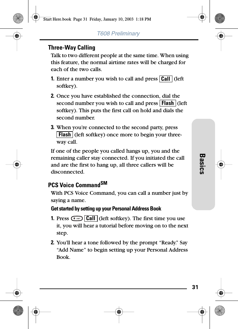 31BasicsT608 PreliminaryThree-Way CallingTalk to two different people at the same time. When using this feature, the normal airtime rates will be charged for each of the two calls.1. Enter a number you wish to call and press   (left softkey).2. Once you have established the connection, dial the second number you wish to call and press   (left softkey). This puts the first call on hold and dials the second number.3. When you’re connected to the second party, press  (left softkey) once more to begin your three-way call.If one of the people you called hangs up, you and the remaining caller stay connected. If you initiated the call and are the first to hang up, all three callers will be disconnected.PCS Voice CommandSMWith PCS Voice Command, you can call a number just by saying a name.Get started by setting up your Personal Address Book1. Press     (left softkey). The first time you use it, you will hear a tutorial before moving on to the next step.2. You’ll hear a tone followed by the prompt “Ready.” Say “Add Name” to begin setting up your Personal Address Book.CallFlashFlashCallStart Here.book  Page 31  Friday, January 10, 2003  1:18 PM