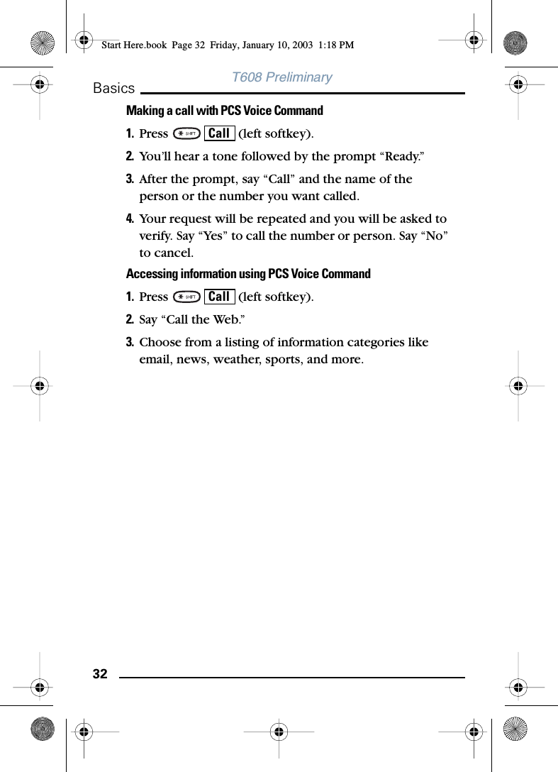 32BasicsT608 PreliminaryMaking a call with PCS Voice Command1. Press     (left softkey). 2. You’ll hear a tone followed by the prompt “Ready.”3. After the prompt, say “Call” and the name of the person or the number you want called.4. Your request will be repeated and you will be asked to verify. Say “Yes” to call the number or person. Say “No” to cancel.Accessing information using PCS Voice Command1. Press     (left softkey). 2. Say “Call the Web.”3. Choose from a listing of information categories like email, news, weather, sports, and more.CallCallStart Here.book  Page 32  Friday, January 10, 2003  1:18 PM