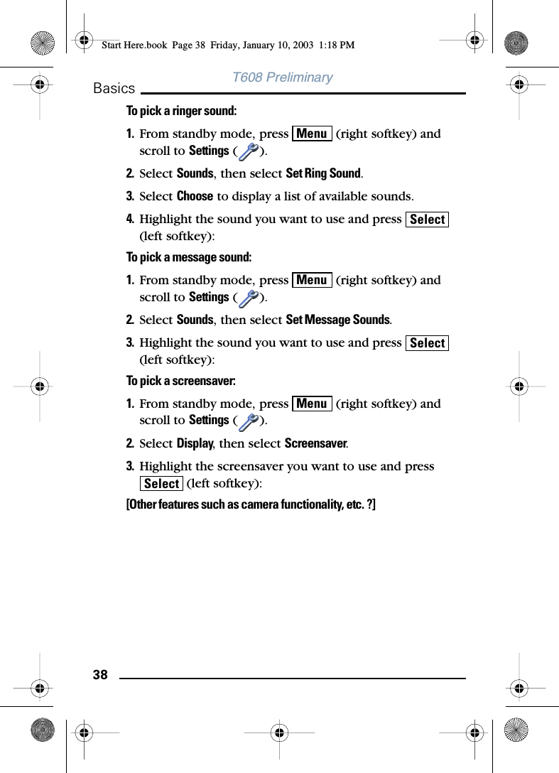 38BasicsT608 PreliminaryTo pick a ringer sound:1. From standby mode, press   (right softkey) and scroll to Settings ().2. Select Sounds, then select Set Ring Sound.3. Select Choose to display a list of available sounds.4. Highlight the sound you want to use and press   (left softkey):To pick a message sound:1. From standby mode, press   (right softkey) and scroll to Settings ().2. Select Sounds, then select Set Message Sounds.3. Highlight the sound you want to use and press   (left softkey):To pick a screensaver:1. From standby mode, press   (right softkey) and scroll to Settings ().2. Select Display, then select Screensaver.3. Highlight the screensaver you want to use and press  (left softkey):[Other features such as camera functionality, etc. ?]MenuSelectMenuSelectMenuSelectStart Here.book  Page 38  Friday, January 10, 2003  1:18 PM