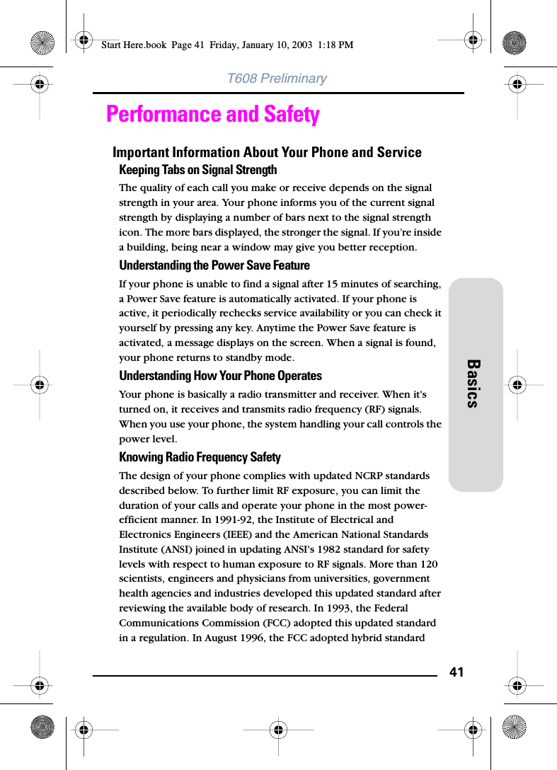 41BasicsT608 PreliminaryPerformance and SafetyImportant Information About Your Phone and ServiceKeeping Tabs on Signal StrengthThe quality of each call you make or receive depends on the signal strength in your area. Your phone informs you of the current signal strength by displaying a number of bars next to the signal strength icon. The more bars displayed, the stronger the signal. If you’re inside a building, being near a window may give you better reception.Understanding the Power Save FeatureIf your phone is unable to find a signal after 15 minutes of searching, a Power Save feature is automatically activated. If your phone is active, it periodically rechecks service availability or you can check it yourself by pressing any key. Anytime the Power Save feature is activated, a message displays on the screen. When a signal is found, your phone returns to standby mode.Understanding How Your Phone OperatesYour phone is basically a radio transmitter and receiver. When it&apos;s turned on, it receives and transmits radio frequency (RF) signals. When you use your phone, the system handling your call controls the power level. Knowing Radio Frequency SafetyThe design of your phone complies with updated NCRP standards described below. To further limit RF exposure, you can limit the duration of your calls and operate your phone in the most power-efficient manner. In 1991-92, the Institute of Electrical and Electronics Engineers (IEEE) and the American National Standards Institute (ANSI) joined in updating ANSI&apos;s 1982 standard for safety levels with respect to human exposure to RF signals. More than 120 scientists, engineers and physicians from universities, government health agencies and industries developed this updated standard after reviewing the available body of research. In 1993, the Federal Communications Commission (FCC) adopted this updated standard in a regulation. In August 1996, the FCC adopted hybrid standard Start Here.book  Page 41  Friday, January 10, 2003  1:18 PM