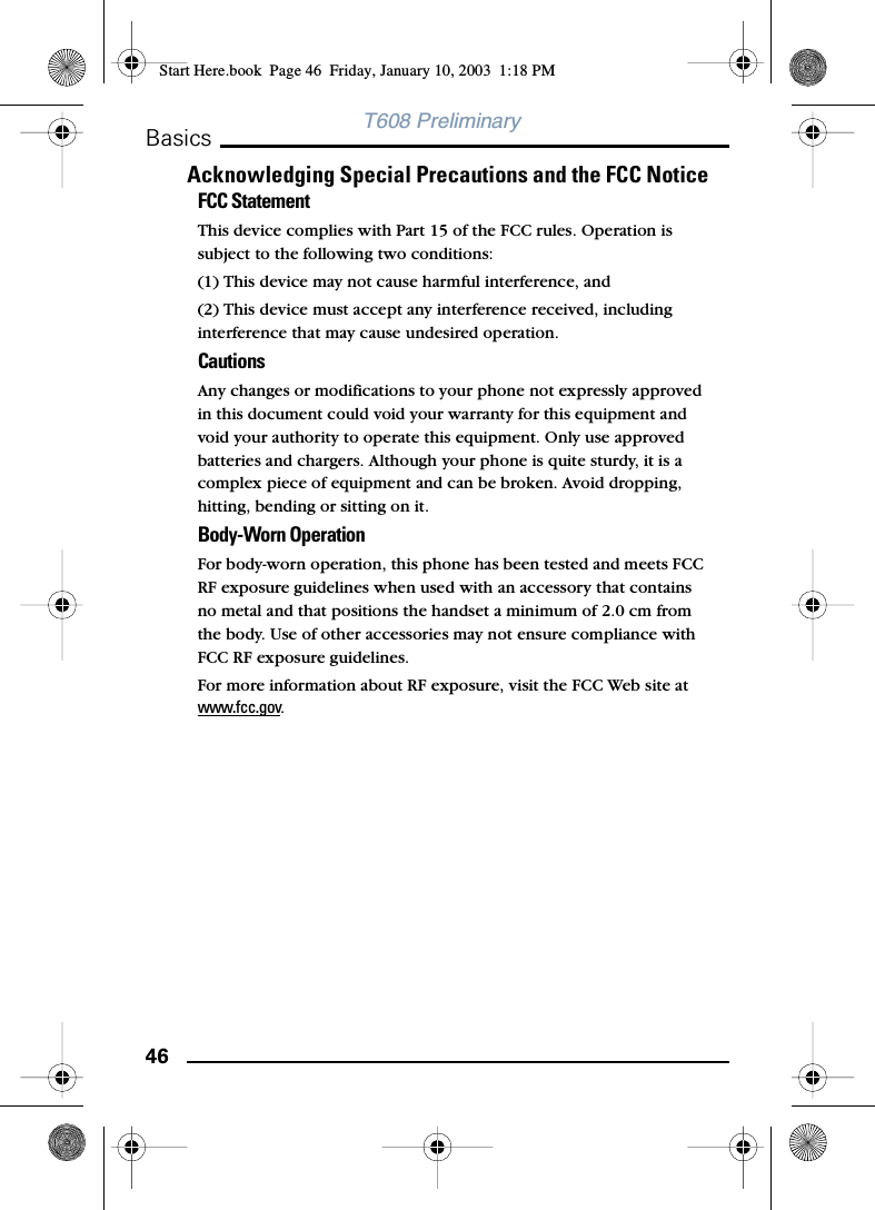 46BasicsT608 PreliminaryAcknowledging Special Precautions and the FCC NoticeFCC StatementThis device complies with Part 15 of the FCC rules. Operation is subject to the following two conditions: (1) This device may not cause harmful interference, and(2) This device must accept any interference received, including interference that may cause undesired operation.Cautions Any changes or modifications to your phone not expressly approved in this document could void your warranty for this equipment and void your authority to operate this equipment. Only use approved batteries and chargers. Although your phone is quite sturdy, it is a complex piece of equipment and can be broken. Avoid dropping, hitting, bending or sitting on it.Body-Worn OperationFor body-worn operation, this phone has been tested and meets FCC RF exposure guidelines when used with an accessory that contains no metal and that positions the handset a minimum of 2.0 cm from the body. Use of other accessories may not ensure compliance with FCC RF exposure guidelines.For more information about RF exposure, visit the FCC Web site at www.fcc.gov.Start Here.book  Page 46  Friday, January 10, 2003  1:18 PM