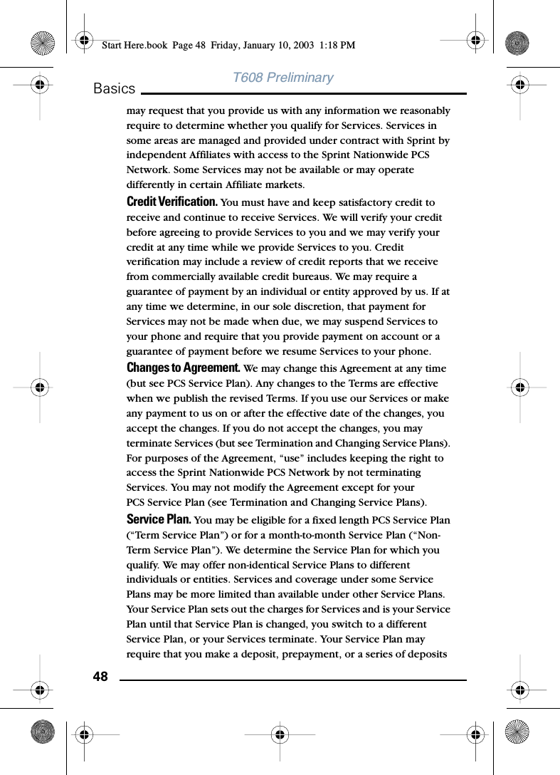 48BasicsT608 Preliminarymay request that you provide us with any information we reasonably require to determine whether you qualify for Services. Services in some areas are managed and provided under contract with Sprint by independent Affiliates with access to the Sprint Nationwide PCS Network. Some Services may not be available or may operate differently in certain Affiliate markets.Credit Verification. You must have and keep satisfactory credit to receive and continue to receive Services. We will verify your credit before agreeing to provide Services to you and we may verify your credit at any time while we provide Services to you. Credit verification may include a review of credit reports that we receive from commercially available credit bureaus. We may require a guarantee of payment by an individual or entity approved by us. If at any time we determine, in our sole discretion, that payment for Services may not be made when due, we may suspend Services to your phone and require that you provide payment on account or a guarantee of payment before we resume Services to your phone.Changes to Agreement. We may change this Agreement at any time (but see PCS Service Plan). Any changes to the Terms are effective when we publish the revised Terms. If you use our Services or make any payment to us on or after the effective date of the changes, you accept the changes. If you do not accept the changes, you may terminate Services (but see Termination and Changing Service Plans). For purposes of the Agreement, “use” includes keeping the right to access the Sprint Nationwide PCS Network by not terminating Services. You may not modify the Agreement except for yourPCS Service Plan (see Termination and Changing Service Plans).Service Plan. You may be eligible for a fixed length PCS Service Plan (“Term Service Plan”) or for a month-to-month Service Plan (“Non-Term Service Plan”). We determine the Service Plan for which you qualify. We may offer non-identical Service Plans to different individuals or entities. Services and coverage under some Service Plans may be more limited than available under other Service Plans. Your Service Plan sets out the charges for Services and is your Service Plan until that Service Plan is changed, you switch to a different Service Plan, or your Services terminate. Your Service Plan may require that you make a deposit, prepayment, or a series of deposits Start Here.book  Page 48  Friday, January 10, 2003  1:18 PM