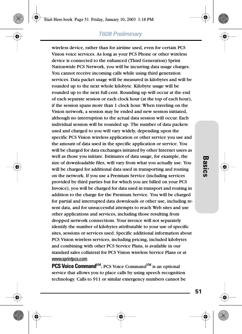 51BasicsT608 Preliminarywireless device, rather than for airtime used, even for certain PCS Vision voice services. As long as your PCS Phone or other wireless device is connected to the enhanced (Third Generation) Sprint Nationwide PCS Network, you will be incurring data usage charges. You cannot receive incoming calls while using third generation services. Data packet usage will be measured in kilobytes and will be rounded up to the next whole kilobyte. Kilobyte usage will be rounded up to the next full cent. Rounding up will occur at the end of each separate session or each clock hour (at the top of each hour), if the session spans more than 1 clock hour. When traveling on the Vision network, a session may be ended and new session initiated, although no interruption to the actual data session will occur. Each individual session will be rounded up. The number of data packets used and charged to you will vary widely, depending upon the specific PCS Vision wireless application or other service you use and the amount of data used in the specific application or service. You will be charged for data exchanges initiated by other Internet users as well as those you initiate. Estimates of data usage, for example, the size of downloadable files, will vary from what you actually use. You will be charged for additional data used in transporting and routing on the network. If you use a Premium Service (including services provided by third parties but for which you are billed on your PCS Invoice), you will be charged for data used in transport and routing in addition to the charge for the Premium Service. You will be charged for partial and interrupted data downloads or other use, including re-sent data, and for unsuccessful attempts to reach Web sites and use other applications and services, including those resulting from dropped network connections. Your invoice will not separately identify the number of kilobytes attributable to your use of specific sites, sessions or services used. Specific additional information about PCS Vision wireless services, including pricing, included kilobytes and combining with other PCS Service Plans, is available in our standard sales collateral for PCS Vision wireless Service Plans or at www.sprintpcs.com.PCS Voice CommandSM. PCS Voice CommandSM is an optional service that allows you to place calls by using speech recognition technology. Calls to 911 or similar emergency numbers cannot be Start Here.book  Page 51  Friday, January 10, 2003  1:18 PM