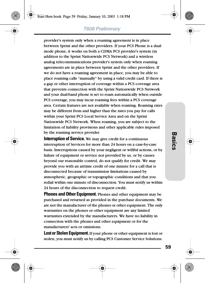59BasicsT608 Preliminaryprovider&apos;s system only when a roaming agreement is in place between Sprint and the other providers. If your PCS Phone is a dual-mode phone, it works on both a CDMA PCS provider&apos;s system (in addition to the Sprint Nationwide PCS Network) and a wireless analog telecommunications provider&apos;s system only when roaming agreements are in place between Sprint and the other providers. If we do not have a roaming agreement in place, you may be able to place roaming calls “manually” by using a valid credit card. If there is a gap or other interruption of coverage within a PCS coverage area that prevents connection with the Sprint Nationwide PCS Network and your dual-band phone is set to roam automatically when outside PCS coverage, you may incur roaming fees within a PCS coverage area. Certain features are not available when roaming. Roaming rates may be different from and higher than the rates you pay for calls within your Sprint PCS Local Service Area and on the Sprint Nationwide PCS Network. When roaming, you are subject to the limitation of liability provisions and other applicable rules imposed by the roaming service provider.Interruption of Service. We may give credit for a continuous interruption of Services for more than 24 hours on a case-by-case basis. Interruptions caused by your negligent or willful actions, or by failure of equipment or service not provided by us, or by causes beyond our reasonable control, do not qualify for credit. We may provide you with an airtime credit of one minute for a call that is disconnected because of transmission limitations caused by atmospheric, geographic or topographic conditions and that you redial within one minute of disconnection. You must notify us within 24 hours of the disconnection to request credit.Phones and Other Equipment. Phones and other equipment may be purchased and returned as provided in the purchase documents. We are not the manufacturer of the phones or other equipment. The only warranties on the phones or other equipment are any limited warranties extended by the manufacturers. We have no liability in connection with the phones and other equipment or for the manufacturers&apos; acts or omissions.Lost or Stolen Equipment. If your phone or other equipment is lost or stolen, you must notify us by calling PCS Customer Service Solutions. Start Here.book  Page 59  Friday, January 10, 2003  1:18 PM
