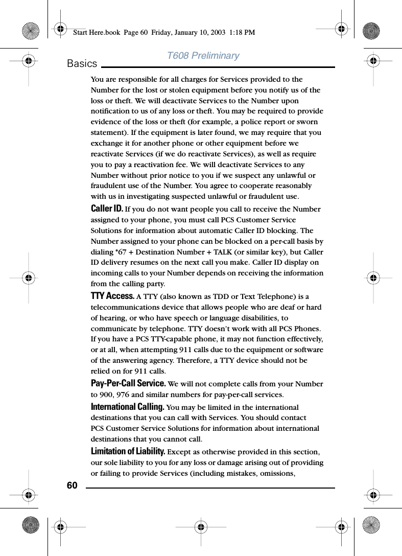 60BasicsT608 PreliminaryYou are responsible for all charges for Services provided to the Number for the lost or stolen equipment before you notify us of the loss or theft. We will deactivate Services to the Number upon notification to us of any loss or theft. You may be required to provide evidence of the loss or theft (for example, a police report or sworn statement). If the equipment is later found, we may require that you exchange it for another phone or other equipment before we reactivate Services (if we do reactivate Services), as well as require you to pay a reactivation fee. We will deactivate Services to any Number without prior notice to you if we suspect any unlawful or fraudulent use of the Number. You agree to cooperate reasonably with us in investigating suspected unlawful or fraudulent use.Caller ID. If you do not want people you call to receive the Number assigned to your phone, you must call PCS Customer Service Solutions for information about automatic Caller ID blocking. The Number assigned to your phone can be blocked on a per-call basis by dialing *67 + Destination Number + TALK (or similar key), but Caller ID delivery resumes on the next call you make. Caller ID display on incoming calls to your Number depends on receiving the information from the calling party.TTY Access. A TTY (also known as TDD or Text Telephone) is a telecommunications device that allows people who are deaf or hard of hearing, or who have speech or language disabilities, to communicate by telephone. TTY doesn’t work with all PCS Phones. If you have a PCS TTY-capable phone, it may not function effectively, or at all, when attempting 911 calls due to the equipment or software of the answering agency. Therefore, a TTY device should not be relied on for 911 calls.Pay-Per-Call Service. We will not complete calls from your Number to 900, 976 and similar numbers for pay-per-call services.International Calling. You may be limited in the international destinations that you can call with Services. You should contact PCS Customer Service Solutions for information about international destinations that you cannot call.Limitation of Liability. Except as otherwise provided in this section, our sole liability to you for any loss or damage arising out of providing or failing to provide Services (including mistakes, omissions, Start Here.book  Page 60  Friday, January 10, 2003  1:18 PM