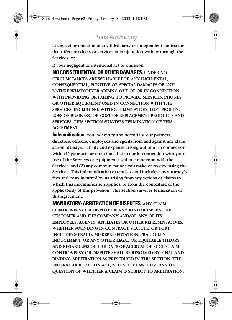 T608 Preliminaryk) any act or omission of any third party or independent contractor that offers products or services in conjunction with or through the Services; orl) your negligent or intentional act or omission.NO CONSEQUENTIAL OR OTHER DAMAGES. UNDER NO CIRCUMSTANCES ARE WE LIABLE FOR ANY INCIDENTAL, CONSEQUENTIAL, PUNITIVE OR SPECIAL DAMAGES OF ANY NATURE WHATSOEVER ARISING OUT OF OR IN CONNECTION WITH PROVIDING OR FAILING TO PROVIDE SERVICES, PHONES OR OTHER EQUIPMENT USED IN CONNECTION WITH THE SERVICES, INCLUDING, WITHOUT LIMITATION, LOST PROFITS, LOSS OF BUSINESS, OR COST OF REPLACEMENT PRODUCTS AND SERVICES. THIS SECTION SURVIVES TERMINATION OF THIS AGREEMENT.Indemnification. You indemnify and defend us, our partners, directors, officers, employees and agents from and against any claim, action, damage, liability and expense arising out of or in connection with: (1) your acts or omissions that occur in connection with your use of the Services or equipment used in connection with the Services, and (2) any communications you make or receive using the Services. This indemnification extends to and includes any attorney&apos;s fees and costs incurred by us arising from any actions or claims to which this indemnification applies, or from the contesting of the applicability of this provision. This section survives termination of this Agreement.MANDATORY\ ARBITRATION OF DISPUTES. ANY CLAIM, CONTROVERSY OR DISPUTE OF ANY KIND BETWEEN THE CUSTOMER AND THE COMPANY AND/OR ANY OF ITS&apos; EMPLOYEES, AGENTS, AFFILIATES OR OTHER REPRESENTATIVES, WHETHER SOUNDING IN CONTRACT, STATUTE, OR TORT, INCLUDING FRAUD, MISREPRESENTATION, FRAUDULENT INDUCEMENT, OR ANY OTHER LEGAL OR EQUITABLE THEORY AND REGARDLESS OF THE DATE OF ACCRUAL OF SUCH CLAIM, CONTROVERSY OR DISPUTE SHALL BE RESOLVED BY FINAL AND BINDING ARBITRATION AS PRESCRIBED IN THIS SECTION. THE FEDERAL ARBITRATION ACT, NOT STATE LAW, GOVERNS THE QUESTION OF WHETHER A CLAIM IS SUBJECT TO ARBITRATION. Start Here.book  Page 62  Friday, January 10, 2003  1:18 PM